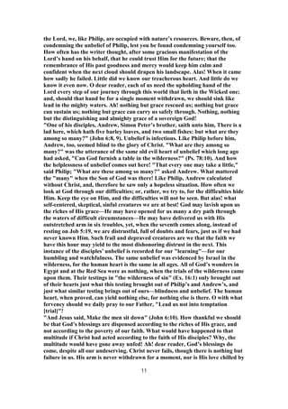the Lord, we, like Philip, are occupied with nature’s resources. Beware, then, of
condemning the unbelief of Philip, lest you be found condemning yourself too.
How often has the writer thought, after some gracious manifestation of the
Lord’s hand on his behalf, that he could trust Him for the future; that the
remembrance of His past goodness and mercy would keep him calm and
confident when the next cloud should drapen his landscape. Alas! When it came
how sadly he failed. Little did we know our treacherous heart. And little do we
know it even now. O dear reader, each of us need the upholding hand of the
Lord every step of our journey through this world that lieth in the Wicked one;
and, should that hand be for a single moment withdrawn, we should sink like
lead in the mighty waters. Ah! nothing but grace rescued us; nothing but grace
can sustain us; nothing but grace can carry us safely through. Nothing, nothing
but the distinguishing and almighty grace of a sovereign God!
"One of his disciples, Andrew, Simon Peter’s brother, saith unto him, There is a
lad here, which hath five barley loaves, and two small fishes: but what are they
among so many?" (John 6:8, 9). Unbelief is infectious. Like Philip before him,
Andrew, too, seemed blind to the glory of Christ. "What are they among so
many?" was the utterance of the same old evil heart of unbelief which long ago
had asked, "Can God furnish a table in the wilderness?" (Ps. 78:10). And how
the helplessness of unbelief comes out here! "That every one may take a little,"
said Philip; "What are these among so many?" asked Andrew. What mattered
the "many" when the Son of God was there! Like Philip, Andrew calculated
without Christ, and, therefore he saw only a hopeless situation. How often we
look at God through our difficulties; or, rather, we try to, for the difficulties hide
Him. Keep the eye on Him, and the difficulties will not be seen. But alas! what
self-centered, skeptical, sinful creatures we are at best! God may lavish upon us
the riches of His grace—He may have opened for us many a dry path through
the waters of difficult circumstances—He may have delivered us with His
outstretched arm in six troubles, yet, when the seventh comes along, instead of
resting on Job 5:19, we are distrustful, full of doubts and fears, just as if we had
never known Him. Such frail and depraved creatures are we that the faith we
have this hour may yield to the most dishonoring distrust in the next. This
instance of the disciples’ unbelief is recorded for our "learning"—for our
humbling and watchfulness. The same unbelief was evidenced by Israel in the
wilderness, for the human heart is the same in all ages. All of God’s wonders in
Egypt and at the Red Sea were as nothing, when the trials of the wilderness came
upon them. Their testings in "the wilderness of sin" (Ex. 16:1) only brought out
of their hearts just what this testing brought out of Philip’s and Andrew’s, and
just what similar testing brings out of ours—blindness and unbelief. The human
heart, when proved, can yield nothing else, for nothing else is there. O with what
fervency should we daily pray to our Father, "Lead us not into temptation
[trial]"!
"And Jesus said, Make the men sit down" (John 6:10). How thankful we should
be that God’s blessings are dispensed according to the riches of His grace, and
not according to the poverty of our faith. What would have happened to that
multitude if Christ had acted according to the faith of His disciples? Why, the
multitude would have gone away unfed! Ah! dear reader, God’s blessings do
come, despite all our undeserving. Christ never fails, though there is nothing but
failure in us. His arm is never withdrawn for a moment, nor is His love chilled by
11
 