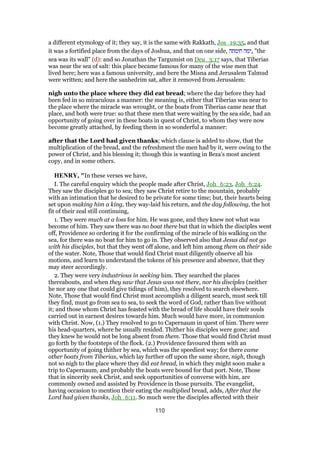 a different etymology of it; they say, it is the same with Rakkath, Jos_19:35, and that
it was a fortified place from the days of Joshua, and that on one side, ‫חומתה‬ ‫,ימה‬ "the
sea was its wall" (d): and so Jonathan the Targumist on Deu_3:17 says, that Tiberias
was near the sea of salt: this place became famous for many of the wise men that
lived here; here was a famous university, and here the Misna and Jerusalem Talmud
were written; and here the sanhedrim sat, after it removed from Jerusalem:
nigh unto the place where they did eat bread; where the day before they had
been fed in so miraculous a manner: the meaning is, either that Tiberias was near to
the place where the miracle was wrought, or the boats from Tiberias came near that
place, and both were true: so that these men that were waiting by the sea side, had an
opportunity of going over in these boats in quest of Christ, to whom they were now
become greatly attached, by feeding them in so wonderful a manner:
after that the Lord had given thanks; which clause is added to show, that the
multiplication of the bread, and the refreshment the men had by it, were owing to the
power of Christ, and his blessing it; though this is wanting in Beza's most ancient
copy, and in some others.
HENRY, "In these verses we have,
I. The careful enquiry which the people made after Christ, Joh_6:23, Joh_6:24.
They saw the disciples go to sea; they saw Christ retire to the mountain, probably
with an intimation that he desired to be private for some time; but, their hearts being
set upon making him a king, they way-laid his return, and the day following, the hot
fit of their zeal still continuing,
1. They were much at a loss for him. He was gone, and they knew not what was
become of him. They saw there was no boat there but that in which the disciples went
off, Providence so ordering it for the confirming of the miracle of his walking on the
sea, for there was no boat for him to go in. They observed also that Jesus did not go
with his disciples, but that they went off alone, and left him among them on their side
of the water. Note, Those that would find Christ must diligently observe all his
motions, and learn to understand the tokens of his presence and absence, that they
may steer accordingly.
2. They were very industrious in seeking him. They searched the places
thereabouts, and when they saw that Jesus was not there, nor his disciples (neither
he nor any one that could give tidings of him), they resolved to search elsewhere.
Note, Those that would find Christ must accomplish a diligent search, must seek till
they find, must go from sea to sea, to seek the word of God, rather than live without
it; and those whom Christ has feasted with the bread of life should have their souls
carried out in earnest desires towards him. Much would have more, in communion
with Christ. Now, (1.) They resolved to go to Capernaum in quest of him. There were
his head-quarters, where he usually resided. Thither his disciples were gone; and
they knew he would not be long absent from them. Those that would find Christ must
go forth by the footsteps of the flock. (2.) Providence favoured them with an
opportunity of going thither by sea, which was the speediest way; for there came
other boats from Tiberias, which lay further off upon the same shore, nigh, though
not so nigh to the place where they did eat bread, in which they might soon make a
trip to Capernaum, and probably the boats were bound for that port. Note, Those
that in sincerity seek Christ, and seek opportunities of converse with him, are
commonly owned and assisted by Providence in those pursuits. The evangelist,
having occasion to mention their eating the multiplied bread, adds, After that the
Lord had given thanks, Joh_6:11. So much were the disciples affected with their
110
 