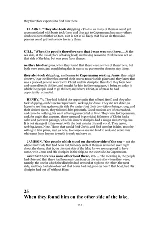 they therefore expected to find him there.
CLARKE, "They also took shipping - That is, as many of them as could get
accommodated with boats took them and thus got to Capernaum; but many others
doubtless went thither on foot, as it is not at all likely that five or six thousand
persons could get boats enow to carry them.
GILL, "When the people therefore saw that Jesus was not there,.... At the
sea side, at the usual place of taking boat; and having reason to think he was not on
that side of the lake, but was gone from thence:
neither his disciples; when they found that there were neither of them there, but
both were gone, and considering that it was to no purpose for them to stay there:
they also took shipping, and came to Capernaum seeking Jesus; they might
observe, that the disciples steered their course towards this place; and they knew that
was a place of general resort with Christ and his disciples; therefore they took boat
and came directly thither, and sought for him in the synagogue, it being on a day in
which the people used to go thither; and where Christ, as often as he had
opportunity, attended.
HENRY, "3. They laid hold of the opportunity that offered itself, and they also
took shipping, and came to Capernaum, seeking for Jesus. They did not defer, in
hopes to see him again on this side the water; but their convictions being strong, and
their desires warm, they followed him presently. Good motions are often crushed,
and come to nothing, for want of being prosecuted in time. They came to Capernaum,
and, for aught that appears, these unsound hypocritical followers of Christ had a
calm and pleasant passage, while his sincere disciples had a rough and stormy one.
It is not strange if it fare worst with the best men in this evil world. They came,
seeking Jesus. Note, Those that would find Christ, and find comfort in him, must be
willing to take pains, and, as here, to compass sea and land to seek and serve him
who came from heaven to earth to seek and save us.
JAMISON, "the people which stood on the other side of the sea — not the
whole multitude that had been fed, but only such of them as remained over night
about the shore, that is, on the east side of the lake; for we are supposed to have
come, with Jesus and His disciples in the ship, to the west side, to Capernaum.
saw that there was none other boat there, etc. — The meaning is, the people
had observed that there had been only one boat on the east side where they were;
namely, the one in which the disciples had crossed at night to the other, the west
side, and they had also observed that Jesus had not gone on board that boat, but His
disciples had put off without Him:
25
When they found him on the other side of the lake,
112
 