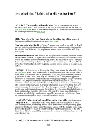 they asked him, "Rabbi, when did you get here?"
CLARKE, "On the other side of the sea - That is, on the sea coast, to the
northward of it, where Capernaum lies in the land of Genesaret: but see the note, on
Joh_6:17, Joh_6:22. It was in one of the synagogues of Capernaum that he delivered
the following discourse: see Joh_6:59.
GILL, "And when they had found him on the other side of the sea,.... At
Capernaum, and in the synagogue there; see Joh_6:59.
They said unto him, Rabbi; or "master", a name now much in use with the Jewish
doctors, and by which they delighted to be called; and these men being convinced by
the miracle, that Christ was that prophet that should come, honour him with this
title, saying,
when camest thou hither? since he did not go with his disciples, and there was no
other boat that went off the night before, but that in which they went; and they came
over in the first that came out that morning, and he did not come in any of them; and
therefore it was amazing to them, both when and how he came, since they could not
devise how he should get there by shipping, and also how he should so soon get there
on foot.
HENRY, "II. The success of this enquiry: They found him on the other side of the
sea, Joh_6:25. Note, Christ will be found of those that seek him, first or last; and it is
worth while to cross a sea, nay, to go from sea to sea, and from the river to the ends
of the earth, to seek Christ, if we may but find him at last. These people appeared
afterwards to be unsound, and not actuated by any good principle, and yet were thus
zealous. Note, Hypocrites may be very forward in their attendance on God's
ordinances. If men have no more to show for their love to Christ than their running
after sermons and prayers, and their pangs of affection to good preaching, they have
reason to suspect themselves no better than this eager crowd. But though these
people were no better principled, and Christ knew it, yet he was willing to be found of
them, and admitted them into fellowship with him. If we could know the hearts of
hypocrites, yet, while their profession is plausible, we must not exclude them from
our communion, much less when we do not know their hearts.
JAMISON, "when they had found him on the other side — at Capernaum.
they said, etc. — astonished at His being there, and wondering how He could
have accomplished it, whether by land or water, and when He came; for being quite
unaware of His having walked upon the sea and landed with the disciples in the ship,
they could not see how, unless He had traveled all night round the head of the lake
alone, He could have reached Capernaum, and even then, how He could have arrived
before themselves.
CALVIN, "25.On the other side of the sea. We have already said that
113
 