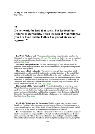 as if by the oath he intended to bring to light the vice which lurks under our
hypocrisy.
27
Do not work for food that spoils, but for food that
endures to eternal life, which the Son of Man will give
you. On him God the Father has placed his seal of
approval."
BARNES, "Labour not - This does not mean that we are to make no effort for
the supply of our wants (compare 1Ti_5:1; 2Th_3:10), but that we are not to manifest
anxiety, we are not to make this the main or supreme object of our desire. See the
notes at Mat_6:25.
The meat that perisheth - The food for the supply of your natural needs. It
perishes. The strength you derive from it is soon exhausted, and your wasted powers
need to be reinvigorated.
That meat which endureth - The supply of your spiritual wants; that which
supports, and nourishes, and strengthens the soul; the doctrines of the gospel, that
are to a weak and guilty soul what needful food is to the weary and decaying body.
To everlasting life - The strength derived from the doctrines of the gospel is not
exhausted. It endures without wasting away. It nourishes the soul to everlasting life.
“They that wait upon the Lord shall renew their strength; they shall run and not be
weary, and shall walk and not faint,” Isa_40:31.
Him hath God the Father sealed - To seal is to confirm or approve as ours.
This is done when we set our seal to a compact, or deed, or testament, by which we
ratify it as our act. So God the Father, by the miracles which had been performed by
Jesus, had shown that he had sent him, that he approved his doctrines, and ratified
his works. The miracles were to his doctrine what a seal is to a written instrument.
See the notes at Joh_3:33.
CLARKE, "Labor not for the meat - That is, for that only, but also for the
bread, etc. Our Lord wills every man to be active and diligent in that employment in
which providence has placed him; but it is his will also that that employment, and all
the concerns of life, should be subservient to the interest of his soul.
But for that meat, etc. - He who labors not, in the work of his salvation, is never
likely to enter into the kingdom of God. Though our labor cannot purchase it, either
in whole or in part, yet it is the way in which God chooses to give salvation; and he
that will have heaven must strive for it. Every thing that can be possessed, except the
117
 