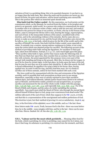 salvation of God, is a perishing thing: this is its essential character: it can last to us
no longer than the body lasts. But, when the earth and its produce are burnt up, this
bread of Christ, his grace and salvation, will be found remaining unto eternal life.
This is the portion after which an immortal spirit should seek.
Him hath God the Father sealed - By this expression, our Lord points out the
commission which, as the Messiah, he received from the Father, to be prophet and
priest to an ignorant, sinful world. As a person who wishes to communicate his mind
to another who is at a distance writes a letter, seals it with his own seal, and sends it
directed to the person for whom it was written, so Christ, who lay in the bosom of the
Father, came to interpret the Divine will to man, bearing the image, superscription,
and seal of God, in the immaculate holiness of his nature, unsullied truth of his
doctrine, and in the astonishing evidence of his miracles. But he came also as a
priest, to make an atonement for sin; and the bread which nourishes unto eternal life,
he tells us, Joh_6:51, is his body, which he gives for the life of the world; and to this
sacrifice of himself, the words, him hath God the Father sealed, seem especially to
relate. It certainly was a custom, among nations contiguous to Judea, to set a seal
upon the victim which was deemed proper for sacrifice. The following account of the
method of providing white bulls among the Egyptians, for sacrifices to their god
Apis, taken from Herodotus, Euterpe, b. ii. p. 117, casts much light upon this place.
“They sacrifice white bulls to Apis; and for that reason make the following trial. If
they find one black hair upon him, they consider him as unclean: that they may know
this with certainty, the priest appointed for this purpose views every part of the
animal, both standing and lying on the ground. After this, he draws out his tongue, to
see if he be clean by certain signs: in the last place, he looks upon the hairs of his tail,
that he may be sure they are as by nature they should be. If, after this search, the bull
is found unblemished, he signifies it by tying a label to his horns; then, having
applied wax, he seals it with his ring, and they lead him away: for it is death to
sacrifice one of these animals, unless he have been marked with such a seal.
The Jews could not be unacquainted with the rites and ceremonies of the Egyptian
worship; and it is possible that such precautions as these were in use among
themselves, especially as they were so strictly enjoined to have their sacrifices
without Spot, and without blemish. Infinite justice found Jesus Christ to be without
spot or blemish, and therefore sealed, pointed out and accepted him, as a proper
sacrifice and atonement for the sin of the whole world. Collate with this passage,
Heb_7:26-28; Eph_5:27; 2Pe_3:14; and especially Heb_9:13, Heb_9:14 : For if the
blood of Bulls and of goats, and the ashes of a heifer sprinkling the unclean,
sanctifieth - how much more shall the blood of Christ, who through the eternal Spirit
offered himself Without Spot to God, purge your consciences from dead works! The
rabbins talk much of the seal of God, which they suppose to be ‫אמת‬ emeth, or truth;
and that this is a representation of the unoriginated and endless perfections of God.
This doctrine is just; but their method of proving it is not so satisfactory. Aleph ‫,א‬ say
they, is the first letter of the alphabet; mem ‫מ‬ the middle; and tau ‫ת‬ the last: these
three letters make ‫אמת‬ emeth, Truth, because God is the first - there was none before
him; he is the middle - none mingles with him; and he is the last - there can be none
after him. Hieros. Sanhed. fol. 18. See also 1Pe_1:18, 1Pe_1:19.
GILL, "Labour not for the meat which perisheth,.... Meaning either food for
the body, which is perishing; its virtue is perishing; man cannot live by it alone, nor
does it last long; its substance is perishing; it is received into the stomach, and there
118
 
