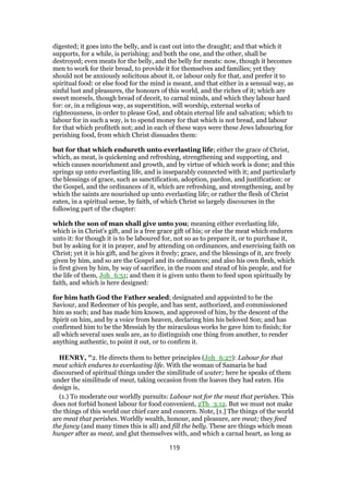digested; it goes into the belly, and is cast out into the draught; and that which it
supports, for a while, is perishing; and both the one, and the other, shall be
destroyed; even meats for the belly, and the belly for meats: now, though it becomes
men to work for their bread, to provide it for themselves and families; yet they
should not be anxiously solicitous about it, or labour only for that, and prefer it to
spiritual food: or else food for the mind is meant, and that either in a sensual way, as
sinful lust and pleasures, the honours of this world, and the riches of it; which are
sweet morsels, though bread of deceit, to carnal minds, and which they labour hard
for: or, in a religious way, as superstition, will worship, external works of
righteousness, in order to please God, and obtain eternal life and salvation; which to
labour for in such a way, is to spend money for that which is not bread, and labour
for that which profiteth not; and in each of these ways were these Jews labouring for
perishing food, from which Christ dissuades them:
but for that which endureth unto everlasting life; either the grace of Christ,
which, as meat, is quickening and refreshing, strengthening and supporting, and
which causes nourishment and growth, and by virtue of which work is done; and this
springs up unto everlasting life, and is inseparably connected with it; and particularly
the blessings of grace, such as sanctification, adoption, pardon, and justification: or
the Gospel, and the ordinances of it, which are refreshing, and strengthening, and by
which the saints are nourished up unto everlasting life; or rather the flesh of Christ
eaten, in a spiritual sense, by faith, of which Christ so largely discourses in the
following part of the chapter:
which the son of man shall give unto you; meaning either everlasting life,
which is in Christ's gift, and is a free grace gift of his; or else the meat which endures
unto it: for though it is to be laboured for, not so as to prepare it, or to purchase it,
but by asking for it in prayer, and by attending on ordinances, and exercising faith on
Christ; yet it is his gift, and he gives it freely; grace, and the blessings of it, are freely
given by him, and so are the Gospel and its ordinances; and also his own flesh, which
is first given by him, by way of sacrifice, in the room and stead of his people, and for
the life of them, Joh_6:51; and then it is given unto them to feed upon spiritually by
faith, and which is here designed:
for him hath God the Father sealed; designated and appointed to be the
Saviour, and Redeemer of his people, and has sent, authorized, and commissioned
him as such; and has made him known, and approved of him, by the descent of the
Spirit on him, and by a voice from heaven, declaring him his beloved Son; and has
confirmed him to be the Messiah by the miraculous works he gave him to finish; for
all which several uses seals are, as to distinguish one thing from another, to render
anything authentic, to point it out, or to confirm it.
HENRY, "2. He directs them to better principles (Joh_6:27): Labour for that
meat which endures to everlasting life. With the woman of Samaria he had
discoursed of spiritual things under the similitude of water; here he speaks of them
under the similitude of meat, taking occasion from the loaves they had eaten. His
design is,
(1.) To moderate our worldly pursuits: Labour not for the meat that perishes. This
does not forbid honest labour for food convenient, 2Th_3:12. But we must not make
the things of this world our chief care and concern. Note, [1.] The things of the world
are meat that perishes. Worldly wealth, honour, and pleasure, are meat; they feed
the fancy (and many times this is all) and fill the belly. These are things which mean
hunger after as meat, and glut themselves with, and which a carnal heart, as long as
119
 