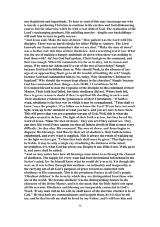 our skepticism and ingratitude. To hear or read of this may encourage one who
is merely a professing Christian to continue in his careless and God-dishonoring
course; but far otherwise will it be with a real child of God. The realization of the
Lord’s unchanging goodness, His unfailing mercies—despite our backslidings—
will melt him to tears in godly sorrow.
"And Jesus said, Make the men sit down." How patient was the Lord with His
disciples. There was no harsh rebuke for either Philip or Andrew. The Lord
knoweth our frame and remembers that we are dust. "Make the men sit down"
was a further test; this time of their obedience. And a searching test it was. What
was the use of making a hungry multitude sit down when there was nothing to
feed them with? Ah! but God had spoken; Christ had given the command, and
that was enough. When He commands it is for us to obey, not to reason and
argue. Why must not Adam and Eve eat of the tree of knowledge? Simply
because God had forbidden them to. Why should Noah, in the absence of any
sign of an approaching flood, go to all the trouble of building the ark? Simply
because God had commanded him to. So, today. Why should the Christian be
baptized? Why should the women keep silence in the churches? Simply because
God has commanded these things—Acts 10:48; 1 Corinthians 14:34.
It is indeed blessed to note the response of the disciples to this command of their
Master. Their faith had failed, but their obedience did not. Where both fail,
there is grave reason to doubt if there is spiritual life dwelling in such a soul.
Their obedience evidenced the genuineness of their Christianity. "If faith is
weak, obedience is the best way in which it may be strengthened. "Then shall ye
know,’ says the prophet, ‘if ye follow on to know the Lord.’ If you have not much
light, walk up to the standard of what you have, and you are sure to have more.
This will prove that you are a genuine servant of God. Well, this is what the
disciples seemed to do here. The light of their faith was low, but they heard the
word of Jesus, ‘Make the men sit down.’ They can act if they cannot see. They
can obey His word if they cannot see that all fulness dwells in Him to meet every
difficulty. So they obey His command. The men sit down, and Jesus begins to
dispense His blessings. And thus by their act of obedience, their faith becomes
enlightened, and every want is supplied. This is always the result of walking up
to the light we have got. ‘To him that hath shall more be given.’ That light may
be feeble, it may be only a single ray irradiating the darkness of the mind;
nevertheless, it is what God has given you. Despise it not. Hide it not. Walk up to
it, and more shall be added.
"And we may notice here how all blessings come down to us through the channel
of obedience. The supply for every want had been determined beforehand in the
Savior’s mind, for ‘he himself knew what he would do’ (verse 6). Yet though this
were so, it was to flow through this medium—so intimately and inseparably is
the carrying out of all God’s purposes of grace toward us connected with
obedience to His commands. This is the prominent feature in all God’s people.
‘Obedient children’ is the term by which they are distinguished from those who
are of the world. ‘He became obedient’ was the distinguishing feature in the
character of the divine Master, and it is the mark that the Holy Spirit sets upon
all His servants. Obedience and blessing are inseparably connected in God’s
Word. ‘If any man will do his will, he shall know of the doctrine whether it be of
God.’ ‘He that hath my commandments and keepeth them, he it is that loveth
me; and he that loveth me shall be loved by my Father, and I will love him and
12
 