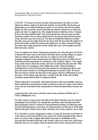 transcendent office, to impart to the world the bread of an everlasting life, and this in
the character of “the Son of man.”
CALVIN, "27.Labour for food, not that which perisheth. He shows to what
object our desires ought to be directed, namely, to eternal life; but because, in
proportion as our understandings are gross, we are always devoted to earthly
things, for this reason he corrects that disease which is natural to us, before he
points out what we ought to do. The simple doctrine would have been, “Labour
to have the incorruptible food;” but, knowing that the senses of men are held
bound by earthly cares, he first enjoins them to be loosed and freed from those
cords, that they may rise to heaven. Not that he forbids his followers to labor
that they may procure daily food; but he shows that the heavenly life ought to be
preferred to this earthly life, because the godly have no other reason for living
here than that, being sojourners in the world, they may travel rapidly towards
their heavenly country.
Next, we ought to see what is the present question; for, since the power of Christ
is debased by those who are devoted to the belly and to earthly things, he argues
what we ought to seek in him, and why we ought to seek it. He employs
metaphors adapted to the circumstances in which his sermon was delivered. If
food had not been mentioned, he would have said, without a figure, “You ought
to lay aside anxiety about the world, and strive to obtain the heavenly life.” But
as those men were running to their fodder like cattle, without looking to
anything better, (135) Christ presents his sermon in a metaphorical dress, and
gives the name of food to everything that belongs to newness of life. We know
that our souls are fed by the doctrine of the gospel, when it is efficacious in us by
the power of the Spirit; and, therefore, as faith is the life of the soul, all that
nourishes and promotes faith is compared tofood
Which endureth to eternal life. This kind of food he calls incorruptible, and says
that it endureth to eternal life, in order to inform us that our souls are not fed for
a day, but are nourished in the expectation of a blessed immortality; because the
Lord
commences the work of our salvation, that he may perform it till the day of
Christ, (Philippians 1:6.)
For this reason we must receive the gifts of the Spirit, that they may be earnests
and pledges of eternal life. For, though the reprobate, after having tasted this
food, frequently reject it, so that it is not permanent in them, yet believing souls
feel that enduring power, when they are made partakers of the power of the Holy
Spirit in his gifts, which is not of short duration, but, on the contrary, never fails.
It is a frivolous exercise of ingenuity to infer, as some do, from the word labor or
work, that we merit eternal life by our works; for Christ metaphorically exhorts
men, as we have said, to apply their minds earnestly to meditation on the
heavenly life, instead of cleaving to the world, as they are wont to do; and Christ
himself removes every doubt, when he declares that it is he who giveth the food;
121
 