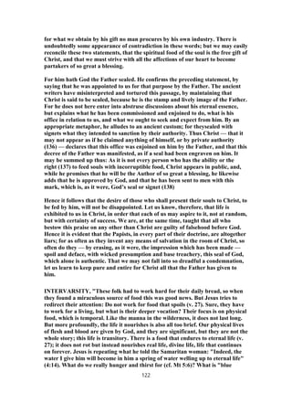 for what we obtain by his gift no man procures by his own industry. There is
undoubtedly some appearance of contradiction in these words; but we may easily
reconcile these two statements, that the spiritual food of the soul is the free gift of
Christ, and that we must strive with all the affections of our heart to become
partakers of so great a blessing.
For him hath God the Father sealed. He confirms the preceding statement, by
saying that he was appointed to us for that purpose by the Father. The ancient
writers have misinterpreted and tortured this passage, by maintaining that
Christ is said to be sealed, because he is the stamp and lively image of the Father.
For he does not here enter into abstruse discussions about his eternal essence,
but explains what he has been commissioned and enjoined to do, what is his
office in relation to us, and what we ought to seek and expect from him. By an
appropriate metaphor, he alludes to an ancient custom; for theysealed with
signets what they intended to sanction by their authority. Thus Christ — that it
may not appear as if he claimed anything of himself, or by private authority
(136) — declares that this office was enjoined on him by the Father, and that this
decree of the Father was manifested, as if a seal had been engraven on him. It
may be summed up thus: As it is not every person who has the ability or the
right (137) to feed souls with incorruptible food, Christ appears in public, and,
while he promises that he will be the Author of so great a blessing, he likewise
adds that he is approved by God, and that he has been sent to men with this
mark, which is, as it were, God’s seal or signet (138)
Hence it follows that the desire of those who shall present their souls to Christ, to
be fed by him, will not be disappointed. Let us know, therefore, that life is
exhibited to us in Christ, in order that each of us may aspire to it, not at random,
but with certainty of success. We are, at the same time, taught that all who
bestow this praise on any other than Christ are guilty of falsehood before God.
Hence it is evident that the Papists, in every part of their doctrine, are altogether
liars; for as often as they invent any means of salvation in the room of Christ, so
often do they — by erasing, as it were, the impression which has been made —
spoil and deface, with wicked presumption and base treachery, this seal of God,
which alone is authentic. That we may not fall into so dreadful a condemnation,
let us learn to keep pure and entire for Christ all that the Father has given to
him.
INTERVARSITY, "These folk had to work hard for their daily bread, so when
they found a miraculous source of food this was good news. But Jesus tries to
redirect their attention: Do not work for food that spoils (v. 27). Sure, they have
to work for a living, but what is their deeper vocation? Their focus is on physical
food, which is temporal. Like the manna in the wilderness, it does not last long.
But more profoundly, the life it nourishes is also all too brief. Our physical lives
of flesh and blood are given by God, and they are significant, but they are not the
whole story; this life is transitory. There is a food that endures to eternal life (v.
27); it does not rot but instead nourishes real life, divine life, life that continues
on forever. Jesus is repeating what he told the Samaritan woman: "Indeed, the
water I give him will become in him a spring of water welling up to eternal life"
(4:14). What do we really hunger and thirst for (cf. Mt 5:6)? What is "blue
122
 
