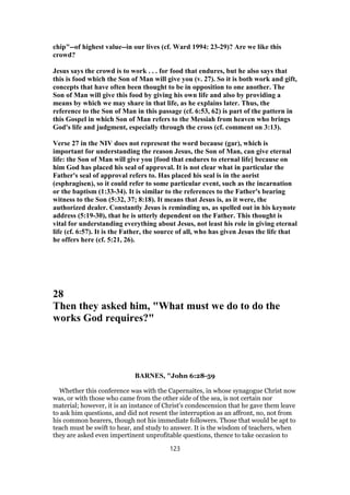 chip"--of highest value--in our lives (cf. Ward 1994: 23-29)? Are we like this
crowd?
Jesus says the crowd is to work . . . for food that endures, but he also says that
this is food which the Son of Man will give you (v. 27). So it is both work and gift,
concepts that have often been thought to be in opposition to one another. The
Son of Man will give this food by giving his own life and also by providing a
means by which we may share in that life, as he explains later. Thus, the
reference to the Son of Man in this passage (cf. 6:53, 62) is part of the pattern in
this Gospel in which Son of Man refers to the Messiah from heaven who brings
God's life and judgment, especially through the cross (cf. comment on 3:13).
Verse 27 in the NIV does not represent the word because (gar), which is
important for understanding the reason Jesus, the Son of Man, can give eternal
life: the Son of Man will give you [food that endures to eternal life] because on
him God has placed his seal of approval. It is not clear what in particular the
Father's seal of approval refers to. Has placed his seal is in the aorist
(esphragisen), so it could refer to some particular event, such as the incarnation
or the baptism (1:33-34). It is similar to the references to the Father's bearing
witness to the Son (5:32, 37; 8:18). It means that Jesus is, as it were, the
authorized dealer. Constantly Jesus is reminding us, as spelled out in his keynote
address (5:19-30), that he is utterly dependent on the Father. This thought is
vital for understanding everything about Jesus, not least his role in giving eternal
life (cf. 6:57). It is the Father, the source of all, who has given Jesus the life that
he offers here (cf. 5:21, 26).
28
Then they asked him, "What must we do to do the
works God requires?"
BARNES, "John 6:28-59
Whether this conference was with the Capernaites, in whose synagogue Christ now
was, or with those who came from the other side of the sea, is not certain nor
material; however, it is an instance of Christ's condescension that he gave them leave
to ask him questions, and did not resent the interruption as an affront, no, not from
his common hearers, though not his immediate followers. Those that would be apt to
teach must be swift to hear, and study to answer. It is the wisdom of teachers, when
they are asked even impertinent unprofitable questions, thence to take occasion to
123
 