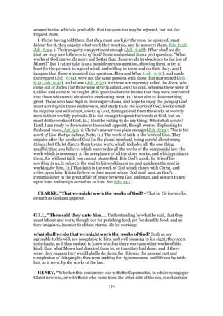 answer in that which is profitable, that the question may be rejected, but not the
request. Now,
I. Christ having told them that they must work for the meat he spoke of, must
labour for it, they enquire what work they must do, and he answers them, Joh_6:28,
Joh_6:29. 1. Their enquiry was pertinent enough (Joh_6:28): What shall we do,
that we may work the works of God? Some understand it as a pert question: “What
works of God can we do more and better than those we do in obedience to the law of
Moses?” But I rather take it as a humble serious question, showing them to be, at
least for the present, in a good mind, and willing to know and do their duty; and I
imagine that those who asked this question, How and What (Joh_6:30), and made
the request (Joh_6:34), were not the same persons with those that murmured (Joh_
6:41, Joh_6:42), and strove (Joh_6:52), for those are expressly called the Jews, who
came out of Judea (for those were strictly called Jews) to cavil, whereas these were of
Galilee, and came to be taught. This question here intimates that they were convinced
that those who would obtain this everlasting meat, (1.) Must aim to do something
great. Those who look high in their expectations, and hope to enjoy the glory of God,
must aim high in those endeavours, and study to do the works of God, works which
he requires and will accept, works of God, distinguished from the works of worldly
men in their worldly pursuits. It is not enough to speak the words of God, but we
must do the works of God. (2.) Must be willing to do any thing: What shall we do?
Lord, I am ready to do whatever thou shalt appoint, though ever so displeasing to
flesh and blood, Act_9:6. 2. Christ's answer was plain enough (Joh_6:29): This is the
work of God that ye believe. Note, (1.) The work of faith is the work of God. They
enquire after the works of God (in the plural number), being careful about many
things; but Christ directs them to one work, which includes all, the one thing
needful: that you believe, which supersedes all the works of the ceremonial law; the
work which is necessary to the acceptance of all the other works, and which produces
them, for without faith you cannot please God. It is God's work, for it is of his
working in us, it subjects the soul to his working on us, and quickens the soul in
working for him, (2.) That faith is the work of God which closes with Christ, and
relies upon him. It is to believe on him as one whom God hath sent, as God's
commissioner in the great affair of peace between God and man, and as such to rest
upon him, and resign ourselves to him. See Joh_14:1.
CLARKE, "That we might work the works of God? - That is, Divine works,
or such as God can approve.
GILL, "Then said they unto him,.... Understanding by what he said, that they
must labour and work, though not for perishing food, yet for durable food; and as
they imagined, in order to obtain eternal life by working:
what shall we do that we might work the works of God? Such as are
agreeable to his will, are acceptable to him, and well pleasing in his sight: they seem
to intimate, as if they desired to know whether there were any other works of this
kind, than what Moses had directed them to, or than they had done; and if there
were, they suggest they would gladly do them; for this was the general cast and
complexion of this people; they were seeking for righteousness, and life not by faith,
but, as it were, by the works of the law.
HENRY, "Whether this conference was with the Capernaites, in whose synagogue
Christ now was, or with those who came from the other side of the sea, is not certain
124
 