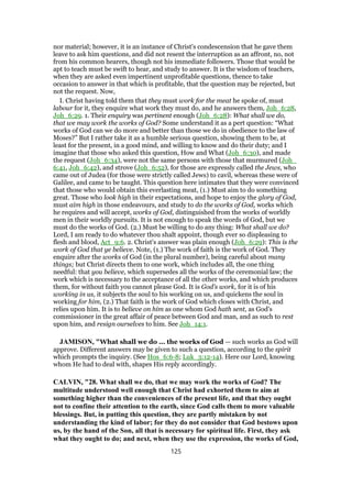 nor material; however, it is an instance of Christ's condescension that he gave them
leave to ask him questions, and did not resent the interruption as an affront, no, not
from his common hearers, though not his immediate followers. Those that would be
apt to teach must be swift to hear, and study to answer. It is the wisdom of teachers,
when they are asked even impertinent unprofitable questions, thence to take
occasion to answer in that which is profitable, that the question may be rejected, but
not the request. Now,
I. Christ having told them that they must work for the meat he spoke of, must
labour for it, they enquire what work they must do, and he answers them, Joh_6:28,
Joh_6:29. 1. Their enquiry was pertinent enough (Joh_6:28): What shall we do,
that we may work the works of God? Some understand it as a pert question: “What
works of God can we do more and better than those we do in obedience to the law of
Moses?” But I rather take it as a humble serious question, showing them to be, at
least for the present, in a good mind, and willing to know and do their duty; and I
imagine that those who asked this question, How and What (Joh_6:30), and made
the request (Joh_6:34), were not the same persons with those that murmured (Joh_
6:41, Joh_6:42), and strove (Joh_6:52), for those are expressly called the Jews, who
came out of Judea (for those were strictly called Jews) to cavil, whereas these were of
Galilee, and came to be taught. This question here intimates that they were convinced
that those who would obtain this everlasting meat, (1.) Must aim to do something
great. Those who look high in their expectations, and hope to enjoy the glory of God,
must aim high in those endeavours, and study to do the works of God, works which
he requires and will accept, works of God, distinguished from the works of worldly
men in their worldly pursuits. It is not enough to speak the words of God, but we
must do the works of God. (2.) Must be willing to do any thing: What shall we do?
Lord, I am ready to do whatever thou shalt appoint, though ever so displeasing to
flesh and blood, Act_9:6. 2. Christ's answer was plain enough (Joh_6:29): This is the
work of God that ye believe. Note, (1.) The work of faith is the work of God. They
enquire after the works of God (in the plural number), being careful about many
things; but Christ directs them to one work, which includes all, the one thing
needful: that you believe, which supersedes all the works of the ceremonial law; the
work which is necessary to the acceptance of all the other works, and which produces
them, for without faith you cannot please God. It is God's work, for it is of his
working in us, it subjects the soul to his working on us, and quickens the soul in
working for him, (2.) That faith is the work of God which closes with Christ, and
relies upon him. It is to believe on him as one whom God hath sent, as God's
commissioner in the great affair of peace between God and man, and as such to rest
upon him, and resign ourselves to him. See Joh_14:1.
JAMISON, "What shall we do ... the works of God — such works as God will
approve. Different answers may be given to such a question, according to the spirit
which prompts the inquiry. (See Hos_6:6-8; Luk_3:12-14). Here our Lord, knowing
whom He had to deal with, shapes His reply accordingly.
CALVIN, "28. What shall we do, that we may work the works of God? The
multitude understood well enough that Christ had exhorted them to aim at
something higher than the conveniences of the present life, and that they ought
not to confine their attention to the earth, since God calls them to more valuable
blessings. But, in putting this question, they are partly mistaken by not
understanding the kind of labor; for they do not consider that God bestows upon
us, by the hand of the Son, all that is necessary for spiritual life. First, they ask
what they ought to do; and next, when they use the expression, the works of God,
125
 