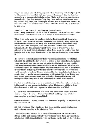 they do not understand what they say, and talk without any definite object. (139)
In this manner they manifest their ignorance of the grace of God. And yet they
appear here to murmur disdainfully against Christ, as if he were accusing them
groundlessly. “Dost thou suppose,” say they, “that we have no solicitude about
eternal life? Why, then, dost thou enjoin us to do what is beyond our power?” By
the works of God we must understand those which God demands, and of which
he approves.
BARCLAY, "THE ONLY TRUE WORK (John 6:28-29)
6:28-29 They said to him: "What are we to do to work the works of God?" Jesus
answered: "This is the work of God, to believe in him whom he has sent."
When Jesus spoke about the works of God, the Jews immediately thought in
terms of "good" works. It was their conviction that a man by living a good life
could earn the favour of God. They held that men could be divided into three
classes--those who were good, those who were bad and those who were in
between, who, by doing one more good work, could be transferred to the
category of the good. So when the Jews asked Jesus about the work of God they
expected him to lay down lists of things to do. But that is not what Jesus says at
all.
His answer is extremely compressed and we must expand it and see what lies
behind it. He said that God's work was to believe in him whom he had sent. Paul
would have put it this way--the one work that God desires from man is faith.
Now what does faith mean? It means being in such a relationship with God that
we are his friends, not terrified of him any more but knowing him as our Father
and our friend and giving him the trust and the obedience and the submission
which naturally arise from this new relationship. How does believing in Jesus tie
up with that? It is only because Jesus came to tell us that God is our Father and
loves us and wants nothing more than to forgive, that the old distance and
enmity are taken away and the new relationship with him made possible.
But that new relationship issues in a certain kind of life. Now we know what God
is like, our lives must answer to that knowledge. That answer will be in three
directions, each of which corresponds to what Jesus told us of God.
(i) God is love. Therefore in our lives there must be love and service of others
corresponding to the love and the service of God, and forgiveness of others
corresponding to his forgiveness of God.
(ii) God is holiness. Therefore in our lives there must be purity corresponding to
the holiness of God.
(iii) God is wisdom. Therefore in our lives there must be complete submission
and trust corresponding to the wisdom of God.
The essence of the Christian life is a new relationship to God, a relationship
offered by him and made possible by the revelation which Jesus gave us of him, a
relationship which issues in that service, purity and trust which are the reflection
126
 