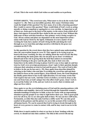 of God. This is the work which God wishes us and enables us to perform.
INTERVARSITY, "The crowd next asks, What must we do to do the works God
requires? (v. 28). This is an incredible question. How many Christians today
reach the height of this question? For how many of us is this a burning question?
How would we answer this question? Many would think of God's work as acting
morally or doing evangelism or apologetics or even worship. As important as all
of these are, Jesus goes to the heart of the matter, to the source from which all of
these vital aspects of eternal life flow--belief in the one sent by God. Without this
faith none of these activities benefit us. Our primary work is being receptive to
God. All our actions and plans are dependent on the most important action--
union with God in Christ by the Spirit. Ultimately it is not a matter of our
working for God, but a matter of God's living his life and doing his work
through us as we trust him and align ourselves with him by his grace (see
comment on 20:27-29).
So this question by the crowd shows that they have gained some understanding
since the conversation began in verse 25. They appear to be trying to get on
board with Jesus' teaching, for they are talking about the work of God. But they
are still missing the main point: they do not pick up on Jesus' revelation of
himself and of his role in giving them the food that endures to eternal life.
Instead of looking to the giver and the gift, they look to their own role.
Somewhere in the midst of trying to please God it is easy to lose sight of, and lose
trust in, God's own sovereign graciousness. Jesus' reply to their question sharply
refocuses their attention on trust in God and his grace--The work of God is this:
to believe in the one he has sent (v. 29). Once again Jesus describes himself by
referring to the Father who sent him. Everything the crowd has said and done
has failed to focus on the central figure, Jesus himself. Jesus, the Good Shepherd,
has finally gotten them to face in the right direction. It is not many works that
God requires but one work. And that work is to believe, to trust in Jesus as the
one sent from God, as God's unique Son who offers God's grace. Jesus' work is
to reveal the Father (cf. 4:34), and our work is to receive that revelation and
align our lives with it.
Once again we see the overwhelming grace of God and his amazing patience with
our dullness and stupidity. Just as he worked through the Samaritan woman's
misunderstandings to bring her to faith, so here he works with an unpromising
situation to get the people to see what is right before their eyes. This is great good
news for all of us, for we are also quite dull at times. We too can have stiff necks.
Fortunately, as John Shea has said, God has a stiffer neck! We can take great
comfort in his patience and the picture we see in this account of his working in
all human hearts. We can be assured that God is trying to break through to the
heart of every person we come in contact with, and he may want to use us in the
process.
While there is much comfort in what we see here in Jesus' dealings with the
crowd, we should not take false comfort. The folk in this crowd will end up
127
 