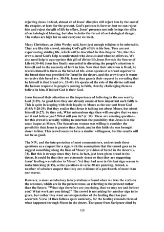 rejecting Jesus. Indeed, almost all of Jesus' disciples will reject him by the end of
the chapter, at least for the present. God's patience is forever, but we can reject
him and reject the gift of life he offers. Jesus' presence not only brings the offer
of eschatological blessing, but also includes the threat of eschatological danger.
The stakes are high for us and everyone we meet.
Many Christians, as John Wesley said, have just enough religion to be miserable.
They are like this crowd, missing God's gift of life in his Son. They are not
experiencing abiding life, which will be described in this chapter. We, like this
crowd, need God's help to understand who Jesus is and what he offers us. We
also need help to appropriate this gift of divine life.Jesus Reveals the Source of
Life (6:30-40) Jesus has finally succeeded in directing the people's attention to
himself and to the necessity of faith in him. Now that their attention is fixed, he
reveals himself to them as the bread of life. Jesus speaks of a bread superior to
the bread that was provided for Israel in the desert, and the crowd says it wants
to receive this bread (vv. 30-34). Jesus then grants their request by revealing that
he himself is that bread (vv. 35-40). He speaks of the role of the divine call and
the human response in people's coming to faith, thereby challenging them to
believe in him, if indeed God is their God.
Jesus focused their attention on the importance of believing in the one sent by
God (6:29). As good Jews they are already aware of how important such faith is.
This is quite in keeping with their loyalty to Moses as the one sent from God
(5:45; 9:28-29). But they realize that Jesus is talking not about Moses, but about
himself (6:27). So they ask, What miraculous sign then will you give that we may
see it and believe you? What will you do? (v. 30). These are amazing questions,
for this crowd is actually willing to entertain the possibility that Jesus is in the
same league as Moses. The Samaritan woman was willing to consider the
possibility that Jesus is greater than Jacob, and in this faith she was brought
closer to him. This crowd seems to have a similar willingness, but the results will
not be as good.
The NIV, and the interpretation of most commentators, understands these
questions as a request for a sign, with the assumption that the crowd goes on to
suggest something along the lines of Moses' provision of bread in the desert (v.
31). But this is strange since they have, in fact, just been given bread in the
desert. It could be that they are extremely dense or that they are suggesting
Jesus' feeding was inferior to Moses'. Yet they had seen in this last sign reason to
make him king (6:15), so the questions in verse 30 are puzzling. Indeed, a
number of scholars suspect that they are evidence of a patchwork of more than
one source.
However, a more satisfactory interpretation is found when we take the verbs in
the sentence, which are in the present tense, as referring to the present rather
than the future: "What sign therefore are you doing, that we may see and believe
you? What work are you doing?" The crowd is not asking for another sign to be
given, but rather they want an interpretation of the feeding that has just
occurred. Verse 31 then follows quite naturally, for the feeding reminds them of
what happened through Moses in the desert. The quote from Scripture cited by
128
 
