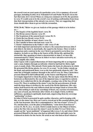 the crowd is not an exact quote of a particular verse. It is a summary of several
passages, including Exodus 16:4, Nehemiah 9:15 and Psalm 78:24-25. Given the
fact that some Jews viewed Moses as a king (see comment on 6:15), the questions
in verse 31 would seem to be the crowd's way of seeking confirmation from Jesus
that their interpretation of the miracle was correct. They are suggesting that
Jesus should allow them to get on with the coronation.
PINK 28-40, "Below we give an Analysis of the passage which is to be before
us:—
1. The Inquiry of the legalistic heart: verse 28.
2. The Divine answer thereto: verse 29.
3. The Scepticism of the natural heart: verses 30, 31.
4. Christ the true Bread: verses 32-34.
5. Christ the Satisfier of man’s heart: verse 35.
6. The Unbelief of those who had seen: verse 36.
7. Christ’s Submission to the Father’s will: verses 37-40.
It is both important and instructive to observe the connection between John 5
and John 6: the latter is, doctrinally, the sequel to the former. There is both a
comparison and a contrast in the way Christ is presented to us in these two
chapters. In both we see Him as the Source of life, Divine life, spiritual life,
eternal life. But, speaking of what is characteristic in John 5, we have life
communicated by Christ, whereas in John 6 we have salvation received by us.
Let us amplify this a little.
John 5 opens with a typical illustration of Christ imparting life to an impotent
soul: a man, helpless through an infirmity which he had had for thirty-eight
years, is made whole. This miracle Christ makes the basis of a discourse in which
He presented His Divine glories. In verse 21 we read, "As the Father raiseth up
the dead, and quickeneth them: even so the Son quickeneth whom he will." The
same line of thought continues through to the end of verse 26. Thus, Christ there
presents Himself in full Godhead title, as the Source and Dispenser of life,
sovereignly imparted to whom He pleases. The one upon whom this Divine life is
bestowed, as illustrated by the case of the impotent man, is regarded as entirely
passive; he is called into life by the all-mighty, creating voice of the Son of God
(verse 25). There is nothing in the sinner’s case but the powerlessness of death
until the deep silence is broken by the word of the Divine Quickener. His voice
makes itself heard in the soul, hitherto dead, but no longer dead as it hears His
voice. But nothing is said of any searchings of heart, any exercises of conscience,
any sense of need, any felt desire after Christ. It is simply Christ, in Divine
sufficiency, speaking to spiritually dead souls, empowering them (by sovereign
"quickening") to hear.
In John 6 Christ is presented in quite another character, and in keeping with
this, so is the sinner too. Here our Lord is viewed not in His essential glories, but
as the Son incarnate. Here He is contemplated as "the Son of man" (verses 27,
53), and therefore, as in the place of humiliation, "come down from heaven"
(verses 33, 38, 51, etc.). As such, Christ is made known as the Object of desire,
and as the One who can meet the sinner’s need. In John 5 it was Christ who
sought out the "great multitude" of impotent folk (verses 3, 6), and when Christ
presented Himself to the man who had an infirmity thirty and eight years, he
evidenced no desire for the Savior. He acted as one who had no heart whatever
129
 