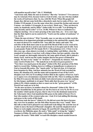 will manifest myself to him’" (Dr. F. Whitfield)
"And Jesus said, Make the men to sit down." But why "sit down"? Two answers
may be returned. First, because God is a God of order. Any one who has studied
the works of God knows that. So, too, with His Word. When His people left
Egypt, they did not come forth like a disorderly mob; but in ranks of fives—see
Exodus 13:18 margin. It was the same when they crossed the Jordan and entered
Canaan—see Joshua 1:14 margin. It was so here. Mark says, "They sat down in
ranks, by hundreds, and by fifties" (John 6:40). It is so still: "Let all things be
done decently and in order" (1 Cor. 14:40). Whenever there is confusion in a
religious meeting—two or more praying at the same time, etc.—it is a sure sign
that the Holy Spirit is not in control of it. "God is not the author of confusion" (1
Cor. 14:33).
"Make the men sit down." Why? Secondly, may we not also see in this word the
illustration of an important principle pertaining to the spiritual life, namely, that
we must sit down if we would be fed—true alike for sinner and saint. The
activities of the flesh must come to an end if the Bread of life is to be received by
us. How much all of us need to ask God to teach us to be quiet and sit still. Turn
to and ponder Psalm 107:30; Isaiah 30:15; 1 Thessalonians 4:11; 1 Peter 3:4. In
this crazy age, when almost everybody is rushing hither and thither, when the
standard of excellency is not how well a thing is done, but how quickly, when the
Lord’s people are thoroughly infected by the same spirit of haste, this is indeed a
timely word. And let not the reader imagine that he has power of himself to
comply. We have to be "made" to "sit down"—frequently by sickness. Note the
same word in Psalm 23:2—"He maketh me to lie down in green pastures."
"Now there was much grass in the place" (John 6:10). How gracious of the Holy
Spirit to record this. Nothing, however trifling or insignificant, is unknown to
God or beneath His notice. The "much cattle" in Nineveh (Jon. 4:11) had not
been forgotten by Him. And how minutely has the Word of God recorded the
house, the situation of it, and the name and occupation of one of the Lord’s
disciples (Acts 10:5, 6)! Everything is before Him in the registry of heaven. God’s
eye is upon every circumstance connected with our life. There is nothing too little
for Him if it concerns His beloved child. God ordered nature to provide cushions
for this hungry multitude to sit upon! Mark adds that the grass was "green"
(John 6:39), which reminds us that we must rest in the "green pastures" of His
Word if our souls are to be fed.
"So the men sat down, in number about five thousand" (John 6:10). This is
another beautiful line in the picture (cf. the five loaves in verse 9), for five is ever
the number which speaks of grace, that is why it was the dominant numeral in
the Tabernacle where God manifested His grace in the midst of Israel. Five is
four (the number of the creature) plus one—God. It is God adding His blessing
and grace to the works of His hand.
"And Jesus took the loaves" (John 6:11). He did not scorn the loaves because
they were few in number, nor the fish either because they were "small." How
this tells us that God is pleased to use small and weak things! He used the tear of
a babe to move the heart of Pharaoh’s daughter. He used the shepherd-rod of
Moses to work mighty miracles in Egypt. He used David’s sling and stone to
overthrow the Philistine giant. He used a "little maid" to bring the "mighty"
Naaman to Elisha. He used a widow with a handful of meal to sustain His
prophet. He used a "little child" to teach His disciples a much needed lesson in
13
 