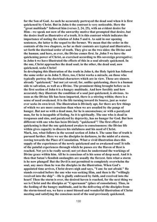 for the Son of God. As such he accurately portrayed the dead soul when it is first
quickened by Christ. But in John 6 the contrast is very noticeable. Here the
"great multitude" followed him (verses 2, 24, 25), with an evident desire for
Him—we speak not now of the unworthy motive that prompted that desire, but
the desire itself as illustrative of a truth. It is this contrast which indicates the
importance of noting the relation of John 5 and 6. As said in our opening
sentences, the latter is the sequel to the former. We mean that the order in the
contents of the two chapters, so far as their contents are typical and illustrative,
set forth the doctrinal order of truth. They give us the two sides: the Divine and
the human; and here, as ever, the Divine comes first. In ,John 5 we have the
quickening power of Christ, as exercised according to His sovereign prerogative;
in John 6 we have illustrated the effects of this in a soul already quickened. In
the one, Christ approaches the dead soul; in the other, the dead soul, now
quickened, seeks Christ!
In developing this illustration of the truth in John 6, the Holy Spirit has followed
the same order as in John 5. Here, too, Christ works a miracle, on those who
typically portray the doctrinal characters which are in view. These are sinners
already "quickened," but not yet saved; for, unlike quickening, there is a human
side to salvation, as well as a Divine. The prominent thing brought before us in
the first section of John 6 is a hungry multitude. And how forcibly and how
accurately they illustrate the condition of a soul just quickened, is obvious. As
soon as the Divine life has been imparted, there is a stirring within; there is a
sense of need awakened. It is the life turning toward its Source, just as water
ever seeks its own level. The illustration is Divinely apt, for there are few things
of which we are more conscious than when we are assailed by the pangs of
hunger. But not so with a dead man, for he is unconscious; or with a paralyzed
man, for he is incapable of feeling. So it is spiritually. The one who is dead in
trespasses and sins, and paralyzed by depravity, has no hunger for God. But how
different with one who has been Divinely "quickened"! The first effect of
quickening is that the one quickened awakes to consciousness: the Divine life
within gives capacity to discern his sinfulness and his need of Christ.
Mark, too, what follows in the second section of John 6. The same line of truth is
pursued further. Here we see the disciples in darkness, in the midst of a storm,
rowing towards the Place of Consolation. What a vivid illustration does this
supply of the experiences of the newly quickened and so awakened soul! It tells
of the painful experiences through which he passes ere the Haven of Rest is
reached. Not yet is he really saved; not yet does he understand the workings of
Divine grace within him. All he is conscious of is his sense of deep need. And it is
then that Satan’s fiendish onslaughts are usually the fiercest. Into what a storm
is he now plunged! But the Devil is not permitted to completely overwhelm the
soul, any more than he was the disciples in the illustration. When God’s
appointed time arrives, Christ draws nigh and says, "I am: be not afraid." He
stands revealed before the one who was seeking Him, and then is He "willingly
received into the ship"—He is gladly embraced by faith, and received into the
heart! Then the storm is over, the desired haven is reached, for the next thing we
see is Christ and the disciples at "Capernaum" (place of consolation). Thus, in
the feeding of the hungry multitude, and in the delivering of the disciples from
the storm-tossed sea, we have a most blessed and wonderful illustration of Christ
meeting and satisfying the conscious need of the soul previously quickened.
130
 