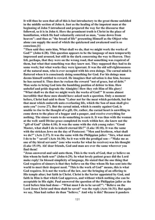 It will thus be seen that all of this is but introductory to the great theme unfolded
in the middle section of John 6. Just as the healing of the impotent man at the
beginning of John 5 introduced and prepared the way for the discourse that
followed, so it is in John 6. Here the prominent truth is Christ in the place of
humiliation, which He had voluntarily entered as man, "come down from
heaven"; and thus as "the bread of life" presenting Himself as the Object who
alone can supply the need of which the quickened and awakened soul is so
conscious.[1]
"Then said they unto him, What shall we do, that we might work the works of
God?" (John 6:28). This question appears to be the language of men temporarily
impressed and aroused, but still in the dark concerning the way to Heaven. They
felt, perhaps, that they were on the wrong road, that something was required of
them, but what that something was they knew not. They supposed they had to do
some work; but what works they were ignorant. It was the old self-righteousness
of the natural man, who is ever occupied with his own doings. The carnal mind is
flattered when it is consciously doing something for God. For his doings man
deems himself entitled to reward. He imagines that salvation is due him, because
he has earned it. Thus does he reckon the reward "not of grace, but of debt."
Man seeks to bring God into the humbling position of debtor to him. How
unbelief and pride degrade the Almighty! How they rob Him of His glory!
"What shall we do that we might work the works of God?" It seems almost
incredible that these men should have asked such a question. Only a moment
before, Christ had said to them "Labor not for the meat which perisheth, but for
that meat which endureth unto everlasting life, which the Son of man shall give
unto you" (verse 27). But the carnal mind, which is enmity against God, is
unable to rise to the thought of a gift. Or, rather, the carnal heart is unwilling to
come down to the place of a beggar and a pauper, and receive everything for
nothing. The sinner wants to do something to earn it. It was thus with the woman
at the well: until Divine grace completed its work within her, she knew not the
"gift of God" (John 4:10). It was the same with the rich young ruler: "Good
Master, what shall I do to inherit eternal life?" (Luke 18:18). It was the same
with the stricken Jews on the day of Pentecost: "Men and brethren, what shall
we do?" (Acts 2:37). It was the same with the Philippian jailer: "Sirs, what must
I do to be " saved? (Acts 16:30). So it was with the prodigal son—"Make me as
one of thy hired servants" (one who works for what he receives) was his thought
(Luke 15:19). Ah! dear friends, God and man are ever the same wherever you
find them!
"Jesus answered and said unto them, This is the work of God, that ye believe on
him whom he hath sent" (John 6:29). In what lovely patient grace did the Lord
make reply! In blessed simplicity of language, He stated that the one thing that
God requires of sinners is that they believe on the One whom He has sent into the
world to meet their deepest need. "This is the work of God" means, this is what
God requires. It is not the works of the law, nor the bringing of an offering to
His temple altar; but faith in Christ. Christ is the Savior appointed by God, and
faith in Him is that which God approves, and without which nothing else can be
acceptable in His sight. Paul answered the question of the Philippian jailer as the
Lord before him had done—"What must I do to be saved?": "Believe on the
Lord Jesus Christ and thou shalt be saved" was the reply (Acts 16:31). But again
we say, Man had rather do than "believe." And why is this? Because it panders
131
 