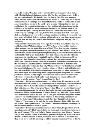 yours. He replies, ‘Yes, I do believe on Christ.’ Then remember what He has
said, ‘He that believeth hath everlasting life.’ He does not hope to have it. He is
not uncertain about it. ‘He hath it,’ says the Son of God. The man answers,
‘Well, I would believe this if I could only feel better. If I could only see in myself
some evidences of a change, then I could believe it, and be as certain of it as you
are.’ So said these people to the Lord—give us some evidence that we may see
and believe. Do you not see that you are thus making salvation depend on the
evidences of the Spirit’s work within you, instead of the finished work of the
Lord Jesus for you? You say, I would believe if I could only feel better—if I
could only see a change. God says, Believe first, then you shall feel—then you
shall see. God reverses your order, and you must reverse it too, if you would ever
have peace with God. Believe, and you will then have in your heart a motive for a
holy life, and not only so, you will walk in liberty, and peace, and joy" (Dr. F.
Whitfield).
"They said therefore unto him, What sign showest thou then, that we may see,
and believe thee? What dost thou work?" The force of that is this: You have
asked us to receive you as the One sent of God. What sign, then do you show;
where are your credentials to authorize your mission? And this was asked, be it
remembered, on the morning following the feeding of the five thousand! It seems
unthinkable. Only a few hours before they had witnessed a miracle, which in
some respects, was the most remarkable our Lord had performed, and from
which they had themselves benefitted. And yet, does not our own sad history
testify that this is true to life? Men are surrounded by innumerable evidences for
the existence of God: they carry a hundred demonstrations of it in their own
persons, and yet how often do they ask, What proof have we that there is a God?
So, too, with believers. We enjoy countless tokens of His love and faithfulness; we
have witnessed His delivering hand again and again, and yet when some fresh
trial comes upon us—something which completely upsets our plans, the removal,
perchance, of some earthly object around which we had entwined our heart’s
affections—we ask, Does God really care? And, maybe, we are sufficiently
callous to ask for another "sign" in proof that He does!
"Our fathers did eat manna in the desert; as it is written, He gave them bread
from heaven to eat" (John 6:31). Here they drew a disparaging contrast between
Christ and Moses. It was the further workings of their unbelief. The force of
their objection was this: What proof have we that Thou art greater than Moses?
They sought to deprecate the miracle they had witnessed on the previous day by
comparing Moses and the manna. It was as though they had said, ‘If you would
have us believe on you as the Sent One of God, you must show us greater works.
You have fed five thousand but once, whereas in Moses’ day, our fathers ate
bread for forty years!’ It is striking to note how they harped back to their
"fathers." The woman at the well did the same thing (see John 4:12). And is it
not so now? The experiences of "the fathers", what they believed and taught, is
still with many the final court of appeal.
"Our fathers did eat manna in the desert; as it is written, He gave them bread
from heaven to eat." Their speech betrayed them, as is evident from their use of
the word "manna." The late Malachi Taylor pointed out how this was "a name
always used by their father, of wilfulness, persistently ignoring Jehovah’s word
‘bread’, and now uttered by them, because it was so written. It is notable that
they of old never called it anything at all but ‘manna’ (meaning ‘What is this?’),
133
 