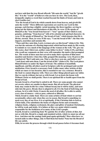 not here said that the true Bread offereth "life unto the world," but He "giveth
life." It is the "world" of believers who are here in view. The Lord, then,
designedly employs a word that reached beyond the limits of Israel, and took in
elect Gentiles too!
"For the bread of God is he which cometh down from heaven, and giveth life
unto the world." Three different expressions are used by our Lord in this
passage, each having a slightly varied meaning; the three together, serving to
bring out the fulness and blessedness of this title. In verse 32 He speaks of
Himself as the "true bread from heaven": "true" speaks of that which is real,
genuine, satisfying; "from heaven" tells of its celestial and spiritual character. In
verse 33 He speaks of Himself as "the bread of God," which denotes that He is
Divine, eternal. Then, in verse 35 He says, "I am the bread of life": the One who
imparts, nourishes and sustains life.
"Then said they unto him, Lord, evermore give us this bread" (John 6:34). This
was but the outcome of a fleeting impression which had been made by His words.
It reminds us very much of the language of the woman at the well, "Sir, give me
this water, that I thirst not, neither come hither to draw" (John 4:15), and those
who recall our comments on that verse will remember the motive that prompted
her. The words of these men but served to make their rejection of Him more
manifest and decisive when they fully grasped His meaning: verse 36 proves this
conclusively"But I said unto you, That ye also have seen me, and believe not."
"And Jesus said unto them, I am the bread of life" (John 6:35). The Lord places
Himself before us under the figure of bread. The emblem is beautifully
significant, and like all others used in Scripture calls for prolonged and careful
meditation. First, bread is a necessary food. Unlike many other articles of diet
which are more or less luxuries, this is essential to our very existence. Bread is
the food we cannot dispense with. There are other things placed upon our tables
that we can do without, but not so with bread. Let us learn the lesson well.
Without Christ we shall perish. There is no spiritual life or health apart from the
Bread of God.
Second, bread is a Food that is suited to all. There are some people who cannot
eat sweets; others are unable to digest meats. But all eat bread. The physical
body may retain its life for a time without bread, but it will be sickly, and soon
sink into the grave. Bread, then is adapted to all. It is the food of both king and
artisan. So it is with Christ. It meets the need of all alike; He is able to satisfy
every class of sinners—rich or poor, cultured or illiterate.
Third, bread is a daily food. There are some articles of food which we eat but
occasionally; others only when they are in season. But bread is something we
need every day of our lives. It is so spiritually. If the Christian fails to feed on
Christ daily, if he substitutes the husks of religious forms and ceremonies,
religious books, religious excitement, the glare and glitter of modem Christianity,
he will be weak and sickly. It is failure at this very point which is mainly
responsible for the feebleness of so many of the Lord’s people.
Fourth, bread is a satisfying food. We quickly fire of other articles of diet, but
not so with this. Bread is a staple and standard article, which we must use all our
lives. And does not the analogy hold good again spiritually? How often have we
turned aside to other things, only to find them but husks! None but the Bread of
life can satisfy.
Fifth, let us note the process through which bread passes before it becomes food.
135
 