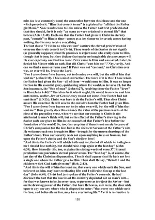 miss (as is so commonly done) the connection between this clause and the one
which precedes it. "Him that cometh to me" is explained by "all that the Father
giveth me." None would come to Him unless the Father had first predestinated
that they should, for it is only "as many as were ordained to eternal life" that
believe (Acts 13:48). Each one that the Father had given to Christ in eternity
past, "cometh" to Him in time—comes as a lost sinner to be saved; comes having
nothing, that he may receive everything.
The last clause "I will in no wise cast out" assures the eternal preservation of
everyone that truly cometh to Christ. These words of the Savior do not signify
(as generally supposed) that He promises to reject none who really come to Him,
though that is true; but they declare that under no imaginable circumstances will
He ever expel any one that has come. Peter came to Him and was saved. Later, he
denied his Master with an oath. But did Christ "cast him out"? Nay, verily. And
can we find a more extreme case? If Peter was not "cast out," no Christian ever
was, or ever will be. Praise the Lord!
"For I came down from heaven, not to do mine own will, but the will of him that
sent me" (John 6:38). This is most instructive. The force of it is this: Those whom
the Father had given the Son—all of them—would come to Him. It was no longer
the Son in His essential glory, quickening whom He would, as in verse 21, but the
Son incarnate, the "Son of man" (John 6:27), receiving those the Father "drew"
to Him (John 6:44)! "Therefore be it who it might, He would in no wise cast him
out: enemy, scoffer, Jew or Gentile, they would not come if the Father had not
sent them" (J.N.D.). Christ was here to do the Father’s will. Thus does Christ
assure His own that He will save to the end all whom the Father had given Him.
"For I came down from heaven not to do mine own will, but the will of him that
sent me." How greatly does this enhance the value of the precious words at the
close of the preceding verse, when we see that our coming to Christ is not
attributed to man’s fickle will, but as the effect of the Father’s drawing to the
Savior each one given to Him in the counsels of that Father’s love before the
foundation of the world! So, too, the reception of them is not merely because of
Christ’s compassion for the lost, but as the obedient Servant of the Father’s will,
He welcomes each one brought to Him—brought by the unseen drawings of the
Father’s love. Thus our security rests not upon anything in us or from us, but
upon the Father’s choice and the Son’s obedient love!
"And this is the Father’s will which hath sent me, that of all which he hath given
me I should lose nothing, but should raise it up again at the last day" (John
6:39). How blessedly this, too, explains the closing words of verse 37! Eternal
predestination guarantees eternal preservation. The "last day" is, of course, the
last day of the Christian dispensation. Then it shall appear that He hath not lost
a single one whom the Father gave to Him. Then shall He say, "Behold I and the
children which God hath given me" (Heb. 2:13).
"And this is the will of him that sent me, that every one which seeth the Son, and
believeth on him, may have everlasting life: and I will raise him up at the last
day" (John 6:40). Christ had just spoken of the Father’s counsels. He had
disclosed the fact that the success of His ministry depended not on man’s will—
for that was known to be, in every case, so perverse as to reject the Savior—but
on the drawing power of the Father. But here He leaves, as it were, the door wide
open to any one any where who is disposed to enter: "that every one which seeth
the Son, and believeth on him, may have everlasting life." Yet it is instructive to
138
 