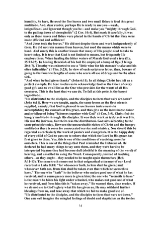 humility. So here, He used the five loaves and two small fishes to feed this great
multitude. And, dear reader, perhaps He is ready to use you—weak,
insignificant, and ignorant though you be—and make you "mighty through God,
to the pulling down of strongholds" (2 Cor. 10:4). But mark it carefully, it was
only as these loaves and fishes were placed in the hands of Christ that they were
made efficient and sufficient!
"And Jesus took the loaves." He did not despise them and work independently of
them. He did not rain manna from heaven, but used the means which were to
hand. And surely this is another lesson that many of His people need to take to
heart today. It is true that God is not limited to means, but frequently He
employs them. When healing the bitter waters of Marah God used a tree (Ex.
15:23-25). In healing Hezekiah of his boil He employed a lump of figs (2 Kings
20:4-7). Timothy was exhorted to use a "little wine for his stomach’s sake and his
often infirmities" (1 Tim. 5:23). In view of such scriptures let us, then, beware of
going to the fanatical lengths of some who scorn all use of drugs and herbs when
sick.
"And when he had given thanks" (John 6:11). In all things Christ has left us a
perfect example. He here teaches us to acknowledge God as the Giver of every
good gift, and to own Him as the One who provides for the wants of all His
creatures. This is the least that we can do. To fail at this point is the basest
ingratitude.
"He distributed to the disciples, and the disciples to them that were set down"
(John 6:11). Here we are taught, again, the same lesson as the first miracle
supplied, namely, that God is pleased to use human instruments in
accomplishing the counsels of His grace, and thus give us the inestimable honor
and privilege of being "laborers together with God" (1 Cor. 3:9). Christ fed the
hungry multitude through His disciples. It was their work as truly as it was His.
His was the increase, but theirs was the distribution. God acts according to the
same principle today. Between the unsearchable riches of Christ and the hungry
multitudes there is room for consecrated service and ministry. Nor should this be
regarded as exclusively the work of pastors and evangelists. It is the happy duty
of every child of God to pass on to others that which the Lord in His grace has
first given to them. Yea, this is one of the conditions of receiving more for
ourselves. This is one of the things that Paul reminded the Hebrews of. He
declared he had many things to say unto them, and they were hard to be
interpreted because they had become dull (slothful is the meaning of the word) of
hearing, and unskilled in using the Word. Consequently, instead of teaching
others—as they ought—they needed to be taught again themselves (Heb.
5:11-13). The same truth comes out in that enigmatical utterance of our Lord
recorded in Luke 8:18: "for whosoever hath, to him shall be given; and
whosoever hath not, from him shall be taken even that which he seemeth to
have." The one who "hath" is the believer who makes good use of what he has
received, and in consequence more is given him; the one who "seemeth to have"
is the man who hides his light under a bushel, who makes not good use of what
he received, and from him this is "taken away." Be warned then, dear reader. If
we do not use to God’s glory what He has given us, He may withhold further
blessings from us, and take away that which we fail to make good use of.
"He distributed to the disciples, and the disciples to them that were set down."
One can well imagine the mingled feelings of doubt and skepticism as the twelve
14
 