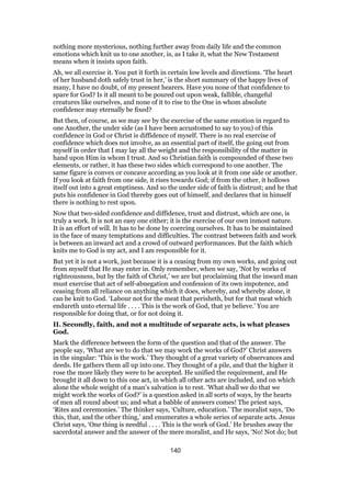 nothing more mysterious, nothing further away from daily life and the common
emotions which knit us to one another, is, as I take it, what the New Testament
means when it insists upon faith.
Ah, we all exercise it. You put it forth in certain low levels and directions. ‘The heart
of her husband doth safely trust in her,’ is the short summary of the happy lives of
many, I have no doubt, of my present hearers. Have you none of that confidence to
spare for God? Is it all meant to be poured out upon weak, fallible, changeful
creatures like ourselves, and none of it to rise to the One in whom absolute
confidence may eternally be fixed?
But then, of course, as we may see by the exercise of the same emotion in regard to
one Another, the under side (as I have been accustomed to say to you) of this
confidence in God or Christ is diffidence of myself. There is no real exercise of
confidence which does not involve, as an essential part of itself, the going out from
myself in order that I may lay all the weight and the responsibility of the matter in
hand upon Him in whom I trust. And so Christian faith is compounded of these two
elements, or rather, it has these two sides which correspond to one another. The
same figure is convex or concave according as you look at it from one side or another.
If you look at faith from one side, it rises towards God; if from the other, it hollows
itself out into a great emptiness. And so the under side of faith is distrust; and he that
puts his confidence in God thereby goes out of himself, and declares that in himself
there is nothing to rest upon.
Now that two-sided confidence and diffidence, trust and distrust, which are one, is
truly a work. It is not an easy one either; it is the exercise of our own inmost nature.
It is an effort of will. It has to be done by coercing ourselves. It has to be maintained
in the face of many temptations and difficulties. The contrast between faith and work
is between an inward act and a crowd of outward performances. But the faith which
knits me to God is my act, and I am responsible for it.
But yet it is not a work, just because it is a ceasing from my own works, and going out
from myself that He may enter in. Only remember, when we say, ‘Not by works of
righteousness, but by the faith of Christ,’ we are but proclaiming that the inward man
must exercise that act of self-abnegation and confession of its own impotence, and
ceasing from all reliance on anything which it does, whereby, and whereby alone, it
can be knit to God. ‘Labour not for the meat that perisheth, but for that meat which
endureth unto eternal life . . . . This is the work of God, that ye believe.’ You are
responsible for doing that, or for not doing it.
II. Secondly, faith, and not a multitude of separate acts, is what pleases
God.
Mark the difference between the form of the question and that of the answer. The
people say, ‘What are we to do that we may work the works of God?’ Christ answers
in the singular: ‘This is the work.’ They thought of a great variety of observances and
deeds. He gathers them all up into one. They thought of a pile, and that the higher it
rose the more likely they were to be accepted. He unified the requirement, and He
brought it all down to this one act, in which all other acts are included, and on which
alone the whole weight of a man’s salvation is to rest. ‘What shall we do that we
might work the works of God?’ is a question asked in all sorts of ways, by the hearts
of men all round about us; and what a babble of answers comes! The priest says,
‘Rites and ceremonies.’ The thinker says, ‘Culture, education.’ The moralist says, ‘Do
this, that, and the other thing,’ and enumerates a whole series of separate acts. Jesus
Christ says, ‘One thing is needful . . . . This is the work of God.’ He brushes away the
sacerdotal answer and the answer of the mere moralist, and He says, ‘No! Not do; but
140
 