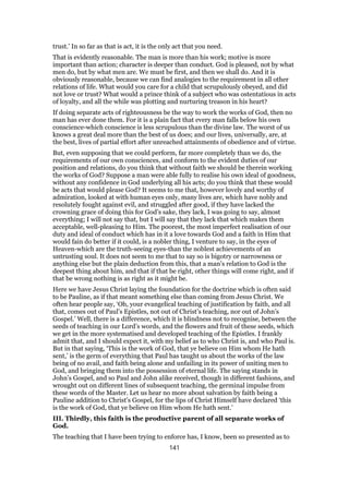 trust.’ In so far as that is act, it is the only act that you need.
That is evidently reasonable. The man is more than his work; motive is more
important than action; character is deeper than conduct. God is pleased, not by what
men do, but by what men are. We must be first, and then we shall do. And it is
obviously reasonable, because we can find analogies to the requirement in all other
relations of life. What would you care for a child that scrupulously obeyed, and did
not love or trust? What would a prince think of a subject who was ostentatious in acts
of loyalty, and all the while was plotting and nurturing treason in his heart?
If doing separate acts of righteousness be the way to work the works of God, then no
man has ever done them. For it is a plain fact that every man falls below his own
conscience-which conscience is less scrupulous than the divine law. The worst of us
knows a great deal more than the best of us does; and our lives, universally, are, at
the best, lives of partial effort after unreached attainments of obedience and of virtue.
But, even supposing that we could perform, far more completely than we do, the
requirements of our own consciences, and conform to the evident duties of our
position and relations, do you think that without faith we should be therein working
the works of God? Suppose a man were able fully to realise his own ideal of goodness,
without any confidence in God underlying all his acts; do you think that these would
be acts that would please God? It seems to me that, however lovely and worthy of
admiration, looked at with human eyes only, many lives are, which have nobly and
resolutely fought against evil, and struggled after good, if they have lacked the
crowning grace of doing this for God’s sake, they lack, I was going to say, almost
everything; I will not say that, but I will say that they lack that which makes them
acceptable, well-pleasing to Him. The poorest, the most imperfect realisation of our
duty and ideal of conduct which has in it a love towards God and a faith in Him that
would fain do better if it could, is a nobler thing, I venture to say, in the eyes of
Heaven-which are the truth-seeing eyes-than the noblest achievements of an
untrusting soul. It does not seem to me that to say so is bigotry or narrowness or
anything else but the plain deduction from this, that a man’s relation to God is the
deepest thing about him, and that if that be right, other things will come right, and if
that be wrong nothing is as right as it might be.
Here we have Jesus Christ laying the foundation for the doctrine which is often said
to be Pauline, as if that meant something else than coming from Jesus Christ. We
often hear people say, ‘Oh, your evangelical teaching of justification by faith, and all
that, comes out of Paul’s Epistles, not out of Christ’s teaching, nor out of John’s
Gospel.’ Well, there is a difference, which it is blindness not to recognise, between the
seeds of teaching in our Lord’s words, and the flowers and fruit of these seeds, which
we get in the more systematised and developed teaching of the Epistles. I frankly
admit that, and I should expect it, with my belief as to who Christ is, and who Paul is.
But in that saying, ‘This is the work of God, that ye believe on Him whom He hath
sent,’ is the germ of everything that Paul has taught us about the works of the law
being of no avail, and faith being alone and unfailing in its power of uniting men to
God, and bringing them into the possession of eternal life. The saying stands in
John’s Gospel, and so Paul and John alike received, though in different fashions, and
wrought out on different lines of subsequent teaching, the germinal impulse from
these words of the Master. Let us hear no more about salvation by faith being a
Pauline addition to Christ’s Gospel, for the lips of Christ Himself have declared ‘this
is the work of God, that ye believe on Him whom He hath sent.’
III. Thirdly, this faith is the productive parent of all separate works of
God.
The teaching that I have been trying to enforce has, I know, been so presented as to
141
 