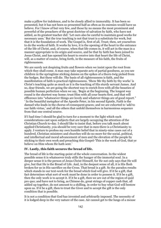 make a pillow for indolence, and to be closely allied to immorality. It has been so
presented, but it has not been so presented half as often as its enemies would have us
believe. For I know of but very few, and those by no means the most prominent and
powerful of the preachers of the great doctrine of salvation by faith, who have not
added, as its greatest teacher did: ‘Let ours also be careful to maintain good works for
necessary uses.’ But the true teaching is not that trust is a substitute for work, but
that it is the foundation of work. The Gospel is, first of all, Trust; then, set yourselves
to do the works of faith. It works by love, it is the opening of the heart to the entrance
of the life of Christ, and, of course, when that life comes in, it will act in the man in a
manner appropriate to its origin and source, and he that by faith has been joined to
Jesus Christ, and has opened his heart to receive into that heart the life of Christ,
will, as a matter of course, bring forth, in the measure of his faith, the fruits of
righteousness.
We are surely not despising fruits and flowers when we insist upon the root from
which they shall come. A man may take separate acts of partial goodness, as you see
children in the springtime sticking daisies on the spikes of a thorn-twig picked from
the hedges. But these will die. The basis of all righteousness is faith, and the
manifestation of faith is practical righteousness. ‘Show Me thy faith by thy works’ is
Christ’s teaching quite as much as it is the teaching of His sturdy servant James. And
so, dear friends, we are going the shortest way to enrich lives with all the beauties of
possible human perfection when we say, ‘Begin at the beginning. The longest way
round is the shortest way home; trust Him with all your hearts first, and that will
effloresce into “whatsoever things are lovely and whatever things are of good report.”
‘ In the beautiful metaphor of the Apostle Peter, in his second Epistle, Faith is the
damsel who leads in the chorus of consequent graces; and we are exhorted to ‘add to
our faith virtue,’ and all the others that unfold themselves in harmonious sequence
from that one central source.
If I had time I should be glad to turn for a moment to the light which such
considerations cast upon subjects that are largely occupying the attention of the
Christian Church to-day. I should like to insist that, before you talk much about
applied Christianity, you should be very sure that in men there is a Christianity to
apply. I venture to profess my own humble belief that in ninety-nine cases out of a
hundred, Christian ministers and churches will do no more for the social, political,
and intellectual and moral advancement of men and the elevation of the people by
sticking to their own work and preaching this Gospel-’This is the work of God, that ye
believe on Him whom He hath sent.’
IV. Lastly, this faith secures the bread of life.
The bread of life is the starting-point of the whole conversation. In the widest
possible sense it is whatsoever truly stills the hunger of the immortal soul. In a
deeper sense it is the person of Jesus Christ Himself, for He not only says that He will
give, but that He is the Bread of Life. And, in the deepest sense of all, it is His flesh
broken for us in His sacrifice on the Cross. That bread is a gift. So the paradox results
which stands in our text-work for the bread which God will give. If it be a gift, that
fact determines what sort of work must be done in order to possess it. If it be a gift,
then the only work is to accept it. If it be a gift, then we are out of the region of quid
pro quo; and have not to bring, as Chinese do, great strings of copper cash that, all
added up together, do not amount to a shilling, in order to buy what God will bestow
upon us. If it be a gift, then to trust the Giver and to accept the gift is the only
condition that is possible.
It is not a condition that God has invented and arbitrarily imposed. The necessity of
it is lodged deep in the very nature of the case. Air cannot get to the lungs of a mouse
142
 