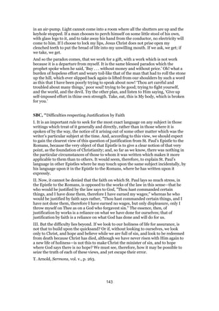 in an air-pump. Light cannot come into a room where all the shutters are up and the
keyhole stopped. If a man chooses to perch himself on some little stool of his own,
with glass legs to it, and to take away his hand from the conductor, no electricity will
come to him. If I choose to lock my lips, Jesus Christ does not prise open my
clenched teeth to put the bread of life into my unwilling mouth. If we ask, we get; if
we take, we get.
And so the paradox comes, that we work for a gift, with a work which is not work
because it is a departure from myself. It is the same blessed paradox which the
prophet spoke when he said, ‘Buy . . . without money and without price.’ Oh! what a
burden of hopeless effort and weary toil-like that of the man that had to roll the stone
up the hill, which ever slipped back again-is lifted from our shoulders by such a word
as this that I have been poorly trying to speak about now! ‘Thou art careful and
troubled about many things,’ poor soul! trying to be good; trying to fight yourself,
and the world, and the devil. Try the other plan, and listen to Him saying, ‘Give up
self-imposed effort in thine own strength. Take, eat, this is My body, which is broken
for you.’
SBC, "Difficulties respecting Justification by Faith
I. It is an important rule to seek for the most exact language on any subject in those
writings which treat of it generally and directly, rather than in those where it is
spoken of by the way, the notice of it arising out of some other matter which was the
writer’s particular subject at the time. And, according to this view, we should expect
to gain the clearest view of this question of justification from St. Paul’s Epistle to the
Romans, because the very object of that Epistle is to give a clear notion of that very
point, as the foundation of Christianity; and, so far as we know, there was nothing in
the particular circumstances of those to whom it was written which makes it more
applicable to them than to others. It would seem, therefore, to explain St. Paul’s
language in other Epistles where he may touch upon the same subject incidentally, by
his language upon it in the Epistle to the Romans, where he has written upon it
expressly.
II. Now, it cannot be denied that the faith on which St. Paul lays so much stress, in
the Epistle to the Romans, is opposed to the works of the law in this sense—that he
who would be justified by the law says to God, "Thou hast commanded certain
things, and I have done them, therefore I have earned my wages;" whereas he who
would be justified by faith says rather, "Thou hast commanded certain things, and I
have not done them, therefore I have earned no wages, but only displeasure, only I
throw myself on Thee as on a God who forgavest sin." The essence, then, of
justification by works is a reliance on what we have done for ourselves; that of
justification by faith is a reliance on what God has done and will do for us.
III. But the difficulty lies beyond. If we look to our holiness of life for assurance, is
not that to build upon the quicksand? Or if, without looking to ourselves, we look
only to Christ, and hope and believe while we are full of sin, and look to be redeemed
from death because Christ has died, although we have never risen with Him again to
a new life of holiness—is not this to make Christ the minister of sin, and to hope
where God says there is no hope? We must see, therefore, how it may be possible to
seize the truth of each of these views, and yet escape their error.
T. Arnold, Sermons, vol. v., p. 263.
143
 