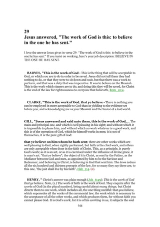 29
Jesus answered, "The work of God is this: to believe
in the one he has sent."
I love the answer Jesus gives in verse 29: “The work of God is this: to believe in the
one he has sent.” If you insist on working, here’s your job description: BELIEVE IN
THE ONE HE HAS SENT.
BARNES, "This is the work of God - This is the thing that will be acceptable to
God, or which you are to do in order to be saved. Jesus did not tell them they had
nothing to do, or that they were to sit down and wait, but that there was a work to
perform, and that was a duty that was imperative. It was to believe on the Messiah.
This is the work which sinners are to do; and doing this they will be saved, for Christ
is the end of the law for righteousness to everyone that believeth, Rom_10:4.
CLARKE, "This is the work of God, that ye believe - There is nothing you
can be employed in more acceptable to God than in yielding to the evidence set
before you, and acknowledging me as your Messiah and the Savior of a lost world.
GILL, "Jesus answered and said unto them, this is the work of God,.... The
main and principal one, and which is well pleasing in his sight; and without which it
is impossible to please him; and without which no work whatever is a good work; and
this is of the operation of God, which he himself works in men; it is not of
themselves, it is the pure gift of God:
that ye believe on him whom he hath sent; there are other works which are
well pleasing to God, when rightly performed, but faith is the chief work, and others
are only acceptable when done in the faith of Christ. This, as a principle, is purely
God's work; as it is an act, or as it is exercised under the influence of divine grace, it
is man's act: "that ye believe"; the object of it is Christ, as sent by the Father, as the
Mediator between God and men, as appointed by him to be the Saviour and
Redeemer; and believing in Christ, is believing in God that sent him. The Jews reduce
all the six hundred and thirteen precepts of the law, for so many they say there are, to
this one, "the just shall live by his faith", Hab_2:4. (e).
HENRY, " Christ's answer was plain enough (Joh_6:29): This is the work of God
that ye believe. Note, (1.) The work of faith is the work of God. They enquire after the
works of God (in the plural number), being careful about many things; but Christ
directs them to one work, which includes all, the one thing needful: that you believe,
which supersedes all the works of the ceremonial law; the work which is necessary to
the acceptance of all the other works, and which produces them, for without faith you
cannot please God. It is God's work, for it is of his working in us, it subjects the soul
144
 