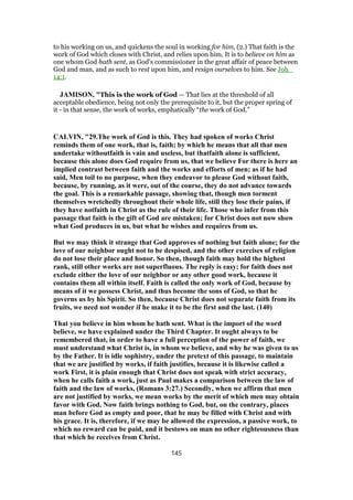 to his working on us, and quickens the soul in working for him, (2.) That faith is the
work of God which closes with Christ, and relies upon him. It is to believe on him as
one whom God hath sent, as God's commissioner in the great affair of peace between
God and man, and as such to rest upon him, and resign ourselves to him. See Joh_
14:1.
JAMISON, "This is the work of God — That lies at the threshold of all
acceptable obedience, being not only the prerequisite to it, but the proper spring of
it - in that sense, the work of works, emphatically “the work of God.”
CALVIN, "29.The work of God is this. They had spoken of works Christ
reminds them of one work, that is, faith; by which he means that all that men
undertake withoutfaith is vain and useless, but thatfaith alone is sufficient,
because this alone does God require from us, that we believe For there is here an
implied contrast between faith and the works and efforts of men; as if he had
said, Men toil to no purpose, when they endeavor to please God without faith,
because, by running, as it were, out of the course, they do not advance towards
the goal. This is a remarkable passage, showing that, though men torment
themselves wretchedly throughout their whole life, still they lose their pains, if
they have notfaith in Christ as the rule of their life. Those who infer from this
passage that faith is the gift of God are mistaken; for Christ does not now show
what God produces in us, but what he wishes and requires from us.
But we may think it strange that God approves of nothing but faith alone; for the
love of our neighbor ought not to be despised, and the other exercises of religion
do not lose their place and honor. So then, though faith may hold the highest
rank, still other works are not superfluous. The reply is easy; for faith does not
exclude either the love of our neighbor or any other good work, because it
contains them all within itself. Faith is called the only work of God, because by
means of it we possess Christ, and thus become the sons of God, so that he
governs us by his Spirit. So then, because Christ does not separate faith from its
fruits, we need not wonder if he make it to be the first and the last. (140)
That you believe in him whom he hath sent. What is the import of the word
believe, we have explained under the Third Chapter. It ought always to be
remembered that, in order to have a full perception of the power of faith, we
must understand what Christ is, in whom we believe, and why he was given to us
by the Father. It is idle sophistry, under the pretext of this passage, to maintain
that we are justified by works, if faith justifies, because it is likewise called a
work First, it is plain enough that Christ does not speak with strict accuracy,
when he calls faith a work, just as Paul makes a comparison between the law of
faith and the law of works, (Romans 3:27.) Secondly, when we affirm that men
are not justified by works, we mean works by the merit of which men may obtain
favor with God. Now faith brings nothing to God, but, on the contrary, places
man before God as empty and poor, that he may be filled with Christ and with
his grace. It is, therefore, if we may be allowed the expression, a passive work, to
which no reward can be paid, and it bestows on man no other righteousness than
that which he receives from Christ.
145
 