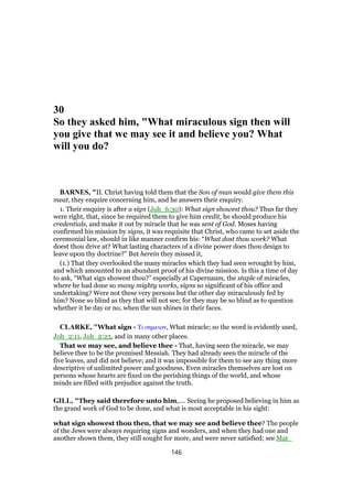 30
So they asked him, "What miraculous sign then will
you give that we may see it and believe you? What
will you do?
BARNES, "II. Christ having told them that the Son of man would give them this
meat, they enquire concerning him, and he answers their enquiry.
1. Their enquiry is after a sign (Joh_6:30): What sign showest thou? Thus far they
were right, that, since he required them to give him credit, he should produce his
credentials, and make it out by miracle that he was sent of God. Moses having
confirmed his mission by signs, it was requisite that Christ, who came to set aside the
ceremonial law, should in like manner confirm his: “What dost thou work? What
doest thou drive at? What lasting characters of a divine power does thou design to
leave upon thy doctrine?” But herein they missed it,
(1.) That they overlooked the many miracles which they had seen wrought by him,
and which amounted to an abundant proof of his divine mission. Is this a time of day
to ask, “What sign showest thou?” especially at Capernaum, the staple of miracles,
where he had done so many mighty works, signs so significant of his office and
undertaking? Were not these very persons but the other day miraculously fed by
him? None so blind as they that will not see; for they may be so blind as to question
whether it be day or no, when the sun shines in their faces.
CLARKE, "What sign - Τι σηµειον, What miracle; so the word is evidently used,
Joh_2:11, Joh_2:23, and in many other places.
That we may see, and believe thee - That, having seen the miracle, we may
believe thee to be the promised Messiah. They had already seen the miracle of the
five loaves, and did not believe; and it was impossible for them to see any thing more
descriptive of unlimited power and goodness. Even miracles themselves are lost on
persons whose hearts are fixed on the perishing things of the world, and whose
minds are filled with prejudice against the truth.
GILL, "They said therefore unto him,.... Seeing he proposed believing in him as
the grand work of God to be done, and what is most acceptable in his sight:
what sign showest thou then, that we may see and believe thee? The people
of the Jews were always requiring signs and wonders, and when they had one and
another shown them, they still sought for more, and were never satisfied; see Mat_
146
 