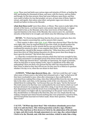 12:39. These men had lately seen various signs and miracles of Christ, as healing the
sick, and feeding live thousand of them, and more, with five loaves, and two fishes;
and though, for the time present, these had some influence upon them, and they
were ready to believe he was that prophet; yet now, at least some of them, begin to
retract, and signify, that unless some other, and greater signs were shown, they
should not believe in him as the Messiah:
what dost thou work? more than others, or Moses. They seem to make light of the
miracle of the loaves, or at least require some greater sign and miracle, to engage
their belief in him as the Messiah; and as they were lovers of their bellies, and
expected dainties in the times of the Messiah, they seem to move for, and desire
miracles of that kind to be wrought; and which sense the following words confirm.
HENRY, "II. Christ having told them that the Son of man would give them this
meat, they enquire concerning him, and he answers their enquiry.
1. Their enquiry is after a sign (Joh_6:30): What sign showest thou? Thus far they
were right, that, since he required them to give him credit, he should produce his
credentials, and make it out by miracle that he was sent of God. Moses having
confirmed his mission by signs, it was requisite that Christ, who came to set aside the
ceremonial law, should in like manner confirm his: “What dost thou work? What
doest thou drive at? What lasting characters of a divine power does thou design to
leave upon thy doctrine?” But herein they missed it,
(1.) That they overlooked the many miracles which they had seen wrought by him,
and which amounted to an abundant proof of his divine mission. Is this a time of day
to ask, “What sign showest thou?” especially at Capernaum, the staple of miracles,
where he had done so many mighty works, signs so significant of his office and
undertaking? Were not these very persons but the other day miraculously fed by
him? None so blind as they that will not see; for they may be so blind as to question
whether it be day or no, when the sun shines in their faces.
JAMISON, "What sign showest thou, etc. — But how could they ask “a sign,”
when many of them scarce a day before had witnessed such a “sign” as had never till
then been vouchsafed to men; when after witnessing it, they could hardly be
restrained from making Him a king; when they followed Him from the one side of the
lake to the other; and when, in the opening words of this very discourse, He had
chided them for seeking Him, “not because they saw the signs,” but for the loaves?
The truth seems to be that they were confounded by the novel claims which our Lord
had just advanced. In proposing to make Him a king, it was for far other purposes
than dispensing to the world the bread of an everlasting life; and when He seemed to
raise His claims even higher still, by representing it as the grand “work of God,” that
they should believe on Himself as His Sent One, they saw very clearly that He was
making a demand upon them beyond anything they were prepared to accord to Him,
and beyond all that man had ever before made. Hence their question, “What dost
Thou work?”
CALVIN, "30.What sign doest thou? This wickedness abundantly proves how
truly it is said elsewhere, This wicked generation seeketh a sign, (Matthew
12:39.) They had been at first drawn to Christ by the admiration of his miracles
or signs, and afterwards, through amazement at a new sign, they acknowledged
Christ to be the Messiah, and, with that conviction, wished to make him a king;
147
 