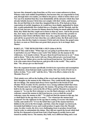 but now they demand a sign from him, as if he were a man unknown to them.
Whence came such sudden forgetfulness, but because they are ungrateful to God,
and, through their own malice, are blind to his power, which is before their eyes?
Nor can it be doubted that they treat disdainfully all the miracles which they had
already beheld, because Christ does not comply with their wishes, and because
they do not find him to be what they imagined him to be. If he had given them
expectation of earthly happiness, he would have been highly applauded by them;
they would undoubtedly have hailed him as a Prophet, and the Messiah, and the
Son of God; but now, because he blames them for being too much addicted to the
flesh, they think that they ought not to listen to him any more. And in the present
day, how many are there who resemble them! At first, because they promise to
themselves that Christ will flatter their vices, they eagerly embrace the gospel,
and call for no proof of it; but when they are called to deny the flesh and to bear
the cross, then do they begin to renounce Christ and ask whence the gospel came.
In short, as soon as Christ does not grant their prayers, he is no longer their
Master.
BARCLAY, "THE DEMAND FOR A SIGN (John 6:30-34)
6:30-34 They said to him: "What sign are you going to perform that we may see
it and believe in you? What is your work? Our fathers ate the manna in the
wilderness. As it stands written: 'He gave them bread from heaven to eat.'" Jesus
said to them: "This is the truth I tell you--Moses did not give you bread from
heaven, but my Father gives you the real bread from heaven. The bread of God
is he who comes down from heaven, and gives life to the world." They said to
him: "Sir, always give us that bread."
Here the argument becomes specifically Jewish in its expression and assumptions
and allusions. Jesus had just made a great claim. The true work of God was to
believe in him. "Very well," said the Jews, "this is in effect a claim to be the
Messiah. Prove it."
Their minds were still on the feeding of the crowd and inevitably that turned
their thoughts to the manna in the wilderness. They could hardly help connecting
the two things. The manna had always been regarded as the bread of God
(Psalms 78:24; Exodus 16:15); and there was a strong rabbinic belief that when
the Messiah came he would again give the manna. The giving of the manna was
held to be the supreme work in the life of Moses and the Messiah was bound to
surpass it. "As was the first redeemer so was the final redeemer; as the first
redeemer caused the manna to fall from heaven, even so shall the second
redeemer cause the manna to fall." "Ye shall not find the manna in this age, but
ye shall find it in the age that is to come." "For whom has the manna been
prepared? For the righteous in the age that is coming. Everyone who believes is
worthy and eateth of it." It was the belief that a pot of the manna had been
hidden in the ark in the first temple, and that, when the temple was destroyed,
Jeremiah had hidden it away and would produce it again when the Messiah
came. In other words, the Jews were challenging Jesus to produce bread from
God in order to substantiate his claims. They did not regard the bread which had
fed the five thousand as bread from God; it had begun in earthly loaves and
issued in earthly loaves. The manna, they held, was a different thing and a real
148
 
