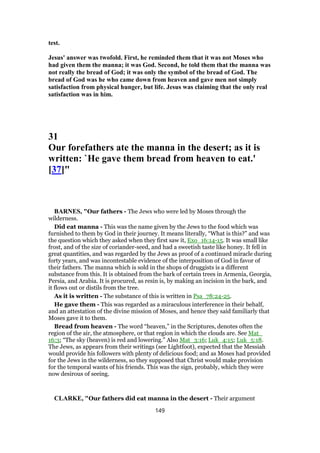 test.
Jesus' answer was twofold. First, he reminded them that it was not Moses who
had given them the manna; it was God. Second, he told them that the manna was
not really the bread of God; it was only the symbol of the bread of God. The
bread of God was he who came down from heaven and gave men not simply
satisfaction from physical hunger, but life. Jesus was claiming that the only real
satisfaction was in him.
31
Our forefathers ate the manna in the desert; as it is
written: `He gave them bread from heaven to eat.'
[37]"
BARNES, "Our fathers - The Jews who were led by Moses through the
wilderness.
Did eat manna - This was the name given by the Jews to the food which was
furnished to them by God in their journey. It means literally, “What is this?” and was
the question which they asked when they first saw it, Exo_16:14-15. It was small like
frost, and of the size of coriander-seed, and had a sweetish taste like honey. It fell in
great quantities, and was regarded by the Jews as proof of a continued miracle during
forty years, and was incontestable evidence of the interposition of God in favor of
their fathers. The manna which is sold in the shops of druggists is a different
substance from this. It is obtained from the bark of certain trees in Armenia, Georgia,
Persia, and Arabia. It is procured, as resin is, by making an incision in the bark, and
it flows out or distils from the tree.
As it is written - The substance of this is written in Psa_78:24-25.
He gave them - This was regarded as a miraculous interference in their behalf,
and an attestation of the divine mission of Moses, and hence they said familiarly that
Moses gave it to them.
Bread from heaven - The word “heaven,” in the Scriptures, denotes often the
region of the air, the atmosphere, or that region in which the clouds are. See Mat_
16:3; “The sky (heaven) is red and lowering.” Also Mat_3:16; Luk_4:15; Luk_5:18.
The Jews, as appears from their writings (see Lightfoot), expected that the Messiah
would provide his followers with plenty of delicious food; and as Moses had provided
for the Jews in the wilderness, so they supposed that Christ would make provision
for the temporal wants of his friends. This was the sign, probably, which they were
now desirous of seeing.
CLARKE, "Our fathers did eat manna in the desert - Their argument
149
 