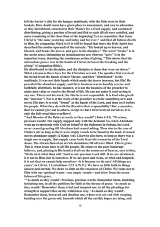 left the Savior’s side for the hungry multitude, with the little store in their
baskets. How doubt must have given place to amazement, and awe to adoration,
as they distributed, returned to their Master for a fresh supply, and continued
distributing, giving a portion of bread and fish to each till all were satisfied, and
more remaining at the close than at the beginning! Let us remember that Jesus
Christ is "the same yesterday and today and for ever," and that all fulness dwells
in Him. By comparing Mark 6:41 it will be found that there the Holy Spirit has
described the modus operandi of the miracle: "He looked up to heaven, and
blessed, and brake the loaves, and gave to his disciples." The word "brake" is in
the aorist tense, intimating an instantaneous act; whereas "gave" is in the
imperfect tense, denoting the continuous action of giving. "This shows that the
miraculous power was in the hands of Christ, between the breaking and the
giving" (Companion Bible).
He distributed to the disciples, and the disciples to them that were set down."
What a lesson is there here for the Christian servant. The apostles first received
the bread from the hands of their Master, and then "distributed" to the
multitude. It was not their hands which made the loaves increase, but His! He
provided the abundant supply, and their business was to humbly receive and
faithfully distribute. In like manner, it is not the business of the preacher to
make men value or receive the Bread of life. He can not make it soul-saving to
any one. This is not his work; for this he is not responsible. It is God who giveth
the "increase"! Nor is it the work of the preacher to create something new and
novel. His duty is to seek "bread" at the hands of his Lord, and then set it before
the people. What they do with the Bread is their responsibility! But, remember,
that we cannot give out to others, except we have first received ourselves. It is
only the full vessel that overflows!
"And likewise of the fishes as much as they would" (John 6:11). "Precious,
precious words! The supply stopped only with the demand. So, when Abraham
went up to intercede with God on behalf of the righteous in Sodom, the Lord
never ceased granting till Abraham had ceased asking. Thus also in the case of
Elisha’s oil; so long as there were empty vessels to be found in the land, it ceased
not its abundant supply (2 Kings 4:6). Likewise also here, so long as there was a
single one to supply, that supply came forth from the treasuries of the Lord
Jesus. The stream flowed on in rich abundance till all were filled. This is grace.
This is what Jesus does to all His people. He comes to the poor bankrupt
believer, and, placing in His hand a draft on the resources of heaven, says to him,
‘Write on it what thou wilt.’ Such is our precious Lord still. If we are straitened,
it is not in Him, but in ourselves. If we are poor and weak, or tried and tempted,
it is not that we cannot help ourselves—it is because we do not (‘All things are
yours’, in Christ, 1 Corinthians 3:22 A.W.P.). We have so little faith in things
unseen and eternal. We draw so little on the resources of Christ. We come not to
Him with our spiritual wants—our empty vessels—and draw from the ocean
fulness of His grace.
"‘As much as they would’. Precious, precious words. Remember them, doubting,
hesitating one, in all thy petitions for faith at the throne of grace. ‘As much as
they would.’ Remember them, tried and tempted one, in all thy pleadings for
strength to support thee on thy wilderness way. ‘As much as they would’.
Remember them, bereaved and desolate one, whose eves are red with weeping,
bending over the green sod, beneath which all thy earthly hopes are lying, and
15
 