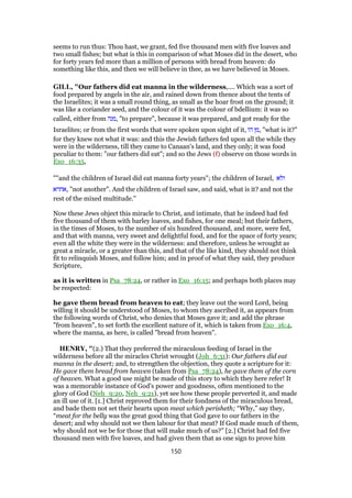seems to run thus: Thou hast, we grant, fed five thousand men with five loaves and
two small fishes; but what is this in comparison of what Moses did in the desert, who
for forty years fed more than a million of persons with bread from heaven: do
something like this, and then we will believe in thee, as we have believed in Moses.
GILL, "Our fathers did eat manna in the wilderness,.... Which was a sort of
food prepared by angels in the air, and rained down from thence about the tents of
the Israelites; it was a small round thing, as small as the hoar frost on the ground; it
was like a coriander seed, and the colour of it was the colour of bdellium: it was so
called, either from ‫,מנה‬ "to prepare", because it was prepared, and got ready for the
Israelites; or from the first words that were spoken upon sight of it, ‫הו‬ ‫,מן‬ "what is it?"
for they knew not what it was: and this the Jewish fathers fed upon all the while they
were in the wilderness, till they came to Canaan's land, and they only; it was food
peculiar to them: "our fathers did eat"; and so the Jews (f) observe on those words in
Exo_16:35,
""and the children of Israel did eat manna forty years"; the children of Israel, ‫ולא‬
‫,אחרא‬ "not another". And the children of Israel saw, and said, what is it? and not the
rest of the mixed multitude.''
Now these Jews object this miracle to Christ, and intimate, that he indeed had fed
five thousand of them with barley loaves, and fishes, for one meal; but their fathers,
in the times of Moses, to the number of six hundred thousand, and more, were fed,
and that with manna, very sweet and delightful food, and for the space of forty years;
even all the white they were in the wilderness: and therefore, unless he wrought as
great a miracle, or a greater than this, and that of the like kind, they should not think
fit to relinquish Moses, and follow him; and in proof of what they said, they produce
Scripture,
as it is written in Psa_78:24, or rather in Exo_16:15; and perhaps both places may
be respected:
he gave them bread from heaven to eat; they leave out the word Lord, being
willing it should be understood of Moses, to whom they ascribed it, as appears from
the following words of Christ, who denies that Moses gave it; and add the phrase
"from heaven", to set forth the excellent nature of it, which is taken from Exo_16:4,
where the manna, as here, is called "bread from heaven".
HENRY, "(2.) That they preferred the miraculous feeding of Israel in the
wilderness before all the miracles Christ wrought (Joh_6:31): Our fathers did eat
manna in the desert; and, to strengthen the objection, they quote a scripture for it:
He gave them bread from heaven (taken from Psa_78:24), he gave them of the corn
of heaven. What a good use might be made of this story to which they here refer! It
was a memorable instance of God's power and goodness, often mentioned to the
glory of God (Neh_9:20, Neh_9:21), yet see how these people perverted it, and made
an ill use of it. [1.] Christ reproved them for their fondness of the miraculous bread,
and bade them not set their hearts upon meat which perisheth; “Why,” say they,
“meat for the belly was the great good thing that God gave to our fathers in the
desert; and why should not we then labour for that meat? If God made much of them,
why should not we be for those that will make much of us?” [2.] Christ had fed five
thousand men with five loaves, and had given them that as one sign to prove him
150
 