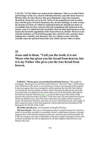 CALVIN, "31.Our fathers ate manna in the wilderness. Thus we see that Christ
put his finger on the sore, when he told them that they came like brute beasts to
fill their belly; for they discover this gross disposition, when they demand a
Messiah by whom they are to be fed. And as to the magnificent terms in which
they extol the grace of God in themanna, they do this cunningly, in order to bury
the doctrine of Christ, by which he condemned them for immoderate desire of
corruptible food; for they contrast with it the magnificent title bestowed on the
manna, when it is called heavenly bread But when the Holy Spirit bestows on the
manna the honorable appellation of the bread of heaven, (Psalms 78:24,) it is not
with this intention, as if God fed his people, like a herd of swine, and gave them
nothing more valuable; and, therefore, they are without excuse, when they
wickedly reject the spiritual food of the soul, which God now offers to them.
32
Jesus said to them, "I tell you the truth, it is not
Moses who has given you the bread from heaven, but
it is my Father who gives you the true bread from
heaven.
BARNES, "Moses gave you not that bread from heaven - This might be
translated, “Moses gave you not the bread of heaven.” The word “that,” which makes
some difference in the sense, is not necessary to express the meaning of the original.
It does not appear that Jesus intended to call in question the fact that their fathers
were fed by the instrumentality of Moses, but to state that he did not give them the
true bread that was adapted to the wants of the soul. He fed the Body, although his
food did not keep the body alive Joh_6:49 but he did not give that which would
preserve the soul from death. God gave, in his Son Jesus, the true bread from heaven
which was fitted to man, and of far more value than any supply of their temporal
wants. He tells them, therefore, that they are not to seek from him any such supply of
their temporal wants as they had supposed. A better gift had been furnished in his
being given for the life of the world.
My father giveth you - In the gospel; in the gift of his Son.
The true bread - The trite or real support which is needed to keep the soul from
death. It is not false, deceitful, or perishing. Christ is called bread, because, as bread
supports life, so his doctrine supports, preserves, and saves the soul from death. He
is the true support, not only in opposition to the mere supply of temporal wants such
as Moses furnished, but also in opposition to all false religion which deceives and
destroys the soul.
152
 