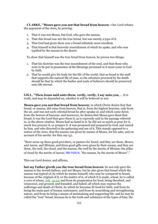 CLARKE, "Moses gave you not that bread from heaven - Our Lord refutes
the argument of the Jews, by proving:
1. That it was not Moses, but God, who gave the manna.
2. That this bread was not the true bread, but was merely a type of it.
3. That God had given them now a bread infinitely more excellent.
4. That himself is that heavenly nourishment of which he spake, and who was
typified by the manna in the desert.
To show that himself was the true bread from heaven, he proves two things:
1. That his doctrine was the true nourishment of the soul, and that those who
were to be put in possession of the blessings promised in it must come to God
by faith.
2. That he would give his body for the life of the world: that as bread is the staff
that supports the natural life of man, so the salvation procured by his death
should be that by which the bodies and souls of believers should be preserved
unto life eternal.
GILL, "Then Jesus said unto them, verily, verily, I say unto you,.... It is
truth, and may be depended on, whether it will be believed or not:
Moses gave you not that bread from heaven; in which Christ denies that that
bread, or manna, did come from heaven; that is, from the highest heavens, only from
the air, and was not such celestial bread he after speaks of, and which came down
from the heaven of heavens: and moreover, he denies that Moses gave them that
bread; it was the Lord that gave them it, as is expressly said in the passage referred
to, in the above citation. Moses had no hand in it; he did not so much as pray for it,
much less procure it, or prepare it: it was promised and prepared by God, and rained
by him, and who directed to the gathering and use of it. This stands opposed to a
notion of the Jews, that the manna was given by means of Moses, for his sake, and on
account of his merits: for they say (g),
"there arose up three good providers, or pastors for Israel, and they are these, Moses,
and Aaron, and Miriam; and three good gifts were given by their means, and they are
these, the well, the cloud, and the manna; the well by the merits of Miriam; the pillar
of cloud by the merits of Aaron; ‫משה‬ ‫בזכות‬ ‫,מן‬ "the manna, by the merits of Moses".''
This our Lord denies; and affirms,
but my Father giveth you the true bread from heaven: he not only gave the
manna to the Jewish fathers, and not Moses; but he also gives that bread which the
manna was typical of, by which he means himself; who may be compared to bread,
because of the original of it, or the matter of it, of which it is made, wheat, he is called
a corn of wheat, Joh_12:24; and from its preparation for food, being threshed, and
winnowed, and ground, and kneaded, and baked; all which may express the
sufferings and death of Christ, by which he becomes fit food for faith; and from its
being the main part of human sustenance, and from its nourishing and strengthening
nature, and from its being a means of maintaining and supporting life: and he may be
called the "true" bread, because he is the truth and substance of the types of him; the
153
 