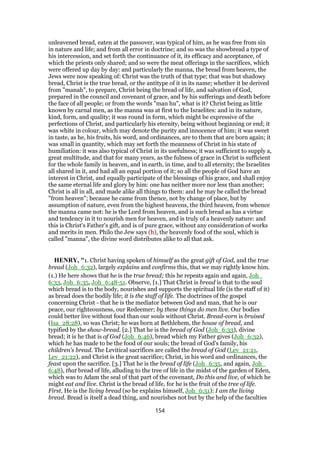 unleavened bread, eaten at the passover, was typical of him, as he was free from sin
in nature and life; and from all error in doctrine; and so was the showbread a type of
his intercession, and set forth the continuance of it, its efficacy and acceptance, of
which the priests only shared; and so were the meat offerings in the sacrifices, which
were offered up day by day: and particularly the manna, the bread from heaven, the
Jews were now speaking of: Christ was the truth of that type; that was but shadowy
bread, Christ is the true bread, or the antitype of it in its name; whether it be derived
from "manah", to prepare, Christ being the bread of life, and salvation of God,
prepared in the council and covenant of grace, and by his sufferings and death before
the face of all people; or from the words "man hu", what is it? Christ being as little
known by carnal men, as the manna was at first to the Israelites: and in its nature,
kind, form, and quality; it was round in form, which might be expressive of the
perfections of Christ, and particularly his eternity, being without beginning or end; it
was white in colour, which may denote the purity and innocence of him; it was sweet
in taste, as he, his fruits, his word, and ordinances, are to them that are born again; it
was small in quantity, which may set forth the meanness of Christ in his state of
humiliation: it was also typical of Christ in its usefulness; it was sufficient to supply a,
great multitude, and that for many years, as the fulness of grace in Christ is sufficient
for the whole family in heaven, and in earth, in time, and to all eternity; the Israelites
all shared in it, and had all an equal portion of it; so all the people of God have an
interest in Christ, and equally participate of the blessings of his grace, and shall enjoy
the same eternal life and glory by him: one has neither more nor less than another;
Christ is all in all, and made alike all things to them: and he may be called the bread
"from heaven"; because he came from thence, not by change of place, but by
assumption of nature, even from the highest heavens, the third heaven, from whence
the manna came not: he is the Lord from heaven, and is such bread as has a virtue
and tendency in it to nourish men for heaven, and is truly of a heavenly nature: and
this is Christ's Father's gift, and is of pure grace, without any consideration of works
and merits in men. Philo the Jew says (h), the heavenly food of the soul, which is
called "manna", the divine word distributes alike to all that ask.
HENRY, "1. Christ having spoken of himself as the great gift of God, and the true
bread (Joh_6:32), largely explains and confirms this, that we may rightly know him.
(1.) He here shows that he is the true bread; this he repeats again and again, Joh_
6:33, Joh_6:35, Joh_6:48-51. Observe, [1.] That Christ is bread is that to the soul
which bread is to the body, nourishes and supports the spiritual life (is the staff of it)
as bread does the bodily life; it is the staff of life. The doctrines of the gospel
concerning Christ - that he is the mediator between God and man, that he is our
peace, our righteousness, our Redeemer; by these things do men live. Our bodies
could better live without food than our souls without Christ. Bread-corn is bruised
(Isa_28:28), so was Christ; he was born at Bethlehem, the house of bread, and
typified by the show-bread. [2.] That he is the bread of God (Joh_6:33), divine
bread; it is he that is of God (Joh_6:46), bread which my Father gives (Joh_6:32),
which he has made to be the food of our souls; the bread of God's family, his
children's bread. The Levitical sacrifices are called the bread of God (Lev_21:21,
Lev_21:22), and Christ is the great sacrifice; Christ, in his word and ordinances, the
feast upon the sacrifice. [3.] That he is the bread of life (Joh_6:35, and again, Joh_
6:48), that bread of life, alluding to the tree of life in the midst of the garden of Eden,
which was to Adam the seal of that part of the covenant, Do this and live, of which he
might eat and live. Christ is the bread of life, for he is the fruit of the tree of life.
First, He is the living bread (so he explains himself, Joh_6:51): I am the living
bread. Bread is itself a dead thing, and nourishes not but by the help of the faculties
154
 