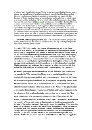 of a living body; but Christ is himself living bread, and nourishes by his own power.
Manna was a dead thing; if kept but one night, it putrefied and bred worms; but
Christ is ever living, everlasting bread, that never moulds, nor waxes old. The
doctrine of Christ crucified is now as strengthening and comforting to a believer as
ever it was, and his mediation still of as much value and efficacy as ever. Secondly,
He gives life unto the world (Joh_6:33), spiritual and eternal life; the life of the soul
in union and communion with God here, and in the vision and fruition of him
hereafter; a life that includes in it all happiness. The manna did only reserve and
support life, did not preserve and perpetuate life, much less restore it; but Christ
gives life to those that were dead in sin. The manna was ordained only for the life of
the Israelites, but Christ is given for the life of the world; none are excluded from the
benefit of this bread, but such as exclude themselves. Christ came to put life into the
minds of men, principles productive of acceptable performances. [4.] That he is the
JAMISON, "Moses gave you not, etc. — “It was not Moses that gave you the
manna, and even it was but from the lower heavens; ‘but My Father giveth you the
true bread,’ and that ‘from heaven.’”
CALVIN, "32.Verily, verily, I say to you, Moses gave you not bread from
heaven. Christ appears to contradict what was quoted from the psalm, but he
speaks only by comparison. The manna ‫מן‬ is called the bread of heaven, but it is
for the nourishment of the body; but the bread which ought truly and properly
to be reckoned heavenly, is that which gives spiritual nourishment to the soul.
Christ therefore makes a contrast here between the world and heaven, because
we ought not to seek the incorruptible life but in the kingdom of heaven. In this
passage, truth is not contrasted with shadows, as is often done elsewhere; but
Christ considers what is thetrue life of man, or, in other words, what it is that
makes him different from brute beasts, and excellent among the creatures.
My Father giveth you the true bread from heaven. When he adds these words,
the meaning is,” The manna which Moses gave to your fathers did not bringThe manna which Moses gave to your fathers did not bringThe manna which Moses gave to your fathers did not bringThe manna which Moses gave to your fathers did not bring
heavenly life, but now heavenly life is truly exhibited to you.heavenly life, but now heavenly life is truly exhibited to you.heavenly life, but now heavenly life is truly exhibited to you.heavenly life, but now heavenly life is truly exhibited to you.” True, it is the FatherTrue, it is the FatherTrue, it is the FatherTrue, it is the Father
whom he calls the giver of this bread, but he means that it is given by his own hand.whom he calls the giver of this bread, but he means that it is given by his own hand.whom he calls the giver of this bread, but he means that it is given by his own hand.whom he calls the giver of this bread, but he means that it is given by his own hand.
Thus the contrast relates, not to Moses and God, but to Moses and Christ. Now,Thus the contrast relates, not to Moses and God, but to Moses and Christ. Now,Thus the contrast relates, not to Moses and God, but to Moses and Christ. Now,Thus the contrast relates, not to Moses and God, but to Moses and Christ. Now,
Christ represents his Father rather than himself as the Author of this gift, in orderChrist represents his Father rather than himself as the Author of this gift, in orderChrist represents his Father rather than himself as the Author of this gift, in orderChrist represents his Father rather than himself as the Author of this gift, in order
to procure for himself deeper reverence; as if he had said,to procure for himself deeper reverence; as if he had said,to procure for himself deeper reverence; as if he had said,to procure for himself deeper reverence; as if he had said, “Acknowledge me to beAcknowledge me to beAcknowledge me to beAcknowledge me to be
the minister of God, by whose hands he wishes to feed you to eternal life.the minister of God, by whose hands he wishes to feed you to eternal life.the minister of God, by whose hands he wishes to feed you to eternal life.the minister of God, by whose hands he wishes to feed you to eternal life.” But,But,But,But,
again, this appears to be inconsistent with the doctrine of Paul, who calls theagain, this appears to be inconsistent with the doctrine of Paul, who calls theagain, this appears to be inconsistent with the doctrine of Paul, who calls theagain, this appears to be inconsistent with the doctrine of Paul, who calls the
mannamannamannamanna — spiritual food, (1 Corinthians 10:3.) I reply, Christ speaks according to
the capacity of those with whom he has to deal, and this is not uncommon in
Scripture. We see how variously Paul speaks about circumcision. When he writes
about the ordinance, he calls it the seal of faith, (Romans 4:11;) but when he has
to contend with false apostles, he calls it rather a seal of cursing, and that by
taking it with the qualities which they ascribed to it, and according to their
opinion. (143) Let us consider what was the objection made against Christ,
namely, that he did not prove himself to be the Messiah, if he did not supply his
155
 