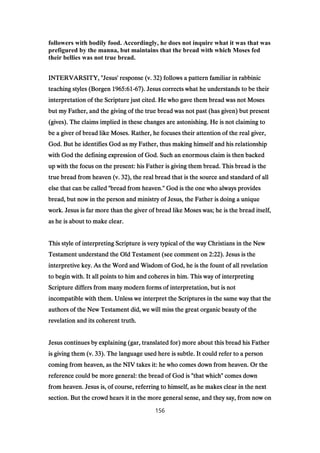 followers with bodily food. Accordingly, he does not inquire what it was that was
prefigured by the manna, but maintains that the bread with which Moses fed
their bellies was not true bread.
INTERVARSITY, "Jesus' response (v.INTERVARSITY, "Jesus' response (v.INTERVARSITY, "Jesus' response (v.INTERVARSITY, "Jesus' response (v. 32323232) follows a pattern familiar in rabbinic) follows a pattern familiar in rabbinic) follows a pattern familiar in rabbinic) follows a pattern familiar in rabbinic
teaching styles (Borgenteaching styles (Borgenteaching styles (Borgenteaching styles (Borgen 1965:611965:611965:611965:61----67676767). Jesus corrects what he understands to be their). Jesus corrects what he understands to be their). Jesus corrects what he understands to be their). Jesus corrects what he understands to be their
interpretation of the Scripture just cited. He who gave them bread was not Mosesinterpretation of the Scripture just cited. He who gave them bread was not Mosesinterpretation of the Scripture just cited. He who gave them bread was not Mosesinterpretation of the Scripture just cited. He who gave them bread was not Moses
but my Father, and the giving of the true bread was not past (has given) but presentbut my Father, and the giving of the true bread was not past (has given) but presentbut my Father, and the giving of the true bread was not past (has given) but presentbut my Father, and the giving of the true bread was not past (has given) but present
(gives). The claims implied in these changes are astonishing. He is not claiming to(gives). The claims implied in these changes are astonishing. He is not claiming to(gives). The claims implied in these changes are astonishing. He is not claiming to(gives). The claims implied in these changes are astonishing. He is not claiming to
be a giver of bread like Moses. Rather, he focuses their attention of the real giver,be a giver of bread like Moses. Rather, he focuses their attention of the real giver,be a giver of bread like Moses. Rather, he focuses their attention of the real giver,be a giver of bread like Moses. Rather, he focuses their attention of the real giver,
God. But he identifies God as my Father, thus making himself and his relationshipGod. But he identifies God as my Father, thus making himself and his relationshipGod. But he identifies God as my Father, thus making himself and his relationshipGod. But he identifies God as my Father, thus making himself and his relationship
with God the defining expression of God. Such an enormous claim is then backedwith God the defining expression of God. Such an enormous claim is then backedwith God the defining expression of God. Such an enormous claim is then backedwith God the defining expression of God. Such an enormous claim is then backed
up with the focus on the present: his Father is giving them bread. This bread is theup with the focus on the present: his Father is giving them bread. This bread is theup with the focus on the present: his Father is giving them bread. This bread is theup with the focus on the present: his Father is giving them bread. This bread is the
true bread from heaven (v.true bread from heaven (v.true bread from heaven (v.true bread from heaven (v. 32323232), the real bread that is the source and standard of all), the real bread that is the source and standard of all), the real bread that is the source and standard of all), the real bread that is the source and standard of all
else that can be called "bread from heaven." God is the one who always provideselse that can be called "bread from heaven." God is the one who always provideselse that can be called "bread from heaven." God is the one who always provideselse that can be called "bread from heaven." God is the one who always provides
bread, but now in the person and ministry of Jesus, the Father is doing a uniquebread, but now in the person and ministry of Jesus, the Father is doing a uniquebread, but now in the person and ministry of Jesus, the Father is doing a uniquebread, but now in the person and ministry of Jesus, the Father is doing a unique
work. Jesus is far more than the giver of bread like Moses was; he is the bread itself,work. Jesus is far more than the giver of bread like Moses was; he is the bread itself,work. Jesus is far more than the giver of bread like Moses was; he is the bread itself,work. Jesus is far more than the giver of bread like Moses was; he is the bread itself,
as he is about to make clear.as he is about to make clear.as he is about to make clear.as he is about to make clear.
This style of interpreting Scripture is very typical of the way Christians in the NewThis style of interpreting Scripture is very typical of the way Christians in the NewThis style of interpreting Scripture is very typical of the way Christians in the NewThis style of interpreting Scripture is very typical of the way Christians in the New
Testament understand the Old Testament (see comment onTestament understand the Old Testament (see comment onTestament understand the Old Testament (see comment onTestament understand the Old Testament (see comment on 2:222:222:222:22). Jesus is the). Jesus is the). Jesus is the). Jesus is the
interpretive key. As the Word and Wisdom of God, he is the fount of all revelationinterpretive key. As the Word and Wisdom of God, he is the fount of all revelationinterpretive key. As the Word and Wisdom of God, he is the fount of all revelationinterpretive key. As the Word and Wisdom of God, he is the fount of all revelation
to begin with. It all points to him and coheres in him. This way of interpretingto begin with. It all points to him and coheres in him. This way of interpretingto begin with. It all points to him and coheres in him. This way of interpretingto begin with. It all points to him and coheres in him. This way of interpreting
Scripture differs from many modern forms of interpretation, but is notScripture differs from many modern forms of interpretation, but is notScripture differs from many modern forms of interpretation, but is notScripture differs from many modern forms of interpretation, but is not
incompatible with them. Unless we interpret the Scriptures in the same way that theincompatible with them. Unless we interpret the Scriptures in the same way that theincompatible with them. Unless we interpret the Scriptures in the same way that theincompatible with them. Unless we interpret the Scriptures in the same way that the
authors of the New Testament did, we will miss the great organic beauty of theauthors of the New Testament did, we will miss the great organic beauty of theauthors of the New Testament did, we will miss the great organic beauty of theauthors of the New Testament did, we will miss the great organic beauty of the
revelation and its coherent truth.revelation and its coherent truth.revelation and its coherent truth.revelation and its coherent truth.
Jesus continues by explaining (gar, translated for) more about this bread his FatherJesus continues by explaining (gar, translated for) more about this bread his FatherJesus continues by explaining (gar, translated for) more about this bread his FatherJesus continues by explaining (gar, translated for) more about this bread his Father
is giving them (v.is giving them (v.is giving them (v.is giving them (v. 33333333). The language used here is subtle. It could refer to a person). The language used here is subtle. It could refer to a person). The language used here is subtle. It could refer to a person). The language used here is subtle. It could refer to a person
coming from heaven, as the NIV takes it: he who comes down from heaven. Or thecoming from heaven, as the NIV takes it: he who comes down from heaven. Or thecoming from heaven, as the NIV takes it: he who comes down from heaven. Or thecoming from heaven, as the NIV takes it: he who comes down from heaven. Or the
reference could be more general: the bread of God is "that which" comes downreference could be more general: the bread of God is "that which" comes downreference could be more general: the bread of God is "that which" comes downreference could be more general: the bread of God is "that which" comes down
from heaven. Jesus is, of course, referring to himself, as he makes clear in the nextfrom heaven. Jesus is, of course, referring to himself, as he makes clear in the nextfrom heaven. Jesus is, of course, referring to himself, as he makes clear in the nextfrom heaven. Jesus is, of course, referring to himself, as he makes clear in the next
section. But the crowd hears it in the more general sense, and they say, from now onsection. But the crowd hears it in the more general sense, and they say, from now onsection. But the crowd hears it in the more general sense, and they say, from now onsection. But the crowd hears it in the more general sense, and they say, from now on
156
 