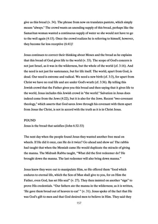give us this bread (v.give us this bread (v.give us this bread (v.give us this bread (v. 34343434). The phrase from now on translates pantote, which simply). The phrase from now on translates pantote, which simply). The phrase from now on translates pantote, which simply). The phrase from now on translates pantote, which simply
means "always." The crowd wants an unending supply of this bread, perhaps like themeans "always." The crowd wants an unending supply of this bread, perhaps like themeans "always." The crowd wants an unending supply of this bread, perhaps like themeans "always." The crowd wants an unending supply of this bread, perhaps like the
Samaritan woman wanted a continuous supply of water so she would not have to goSamaritan woman wanted a continuous supply of water so she would not have to goSamaritan woman wanted a continuous supply of water so she would not have to goSamaritan woman wanted a continuous supply of water so she would not have to go
to the well again (to the well again (to the well again (to the well again (4:154:154:154:15). Once the crowd realizes he is referring to himself, however,). Once the crowd realizes he is referring to himself, however,). Once the crowd realizes he is referring to himself, however,). Once the crowd realizes he is referring to himself, however,
they become far less receptive (they become far less receptive (they become far less receptive (they become far less receptive (6:416:416:416:41)!)!)!)!
Jesus continues to correct their thinking about Moses and the bread as he explainsJesus continues to correct their thinking about Moses and the bread as he explainsJesus continues to correct their thinking about Moses and the bread as he explainsJesus continues to correct their thinking about Moses and the bread as he explains
that this bread of God gives life to the world (v.that this bread of God gives life to the world (v.that this bread of God gives life to the world (v.that this bread of God gives life to the world (v. 33333333). The scope of God's concern is). The scope of God's concern is). The scope of God's concern is). The scope of God's concern is
not just Israel, as it was in the wilderness, but the whole of the world (cf.not just Israel, as it was in the wilderness, but the whole of the world (cf.not just Israel, as it was in the wilderness, but the whole of the world (cf.not just Israel, as it was in the wilderness, but the whole of the world (cf. 3:163:163:163:16). And). And). And). And
the need is not just for sustenance, but for life itself. The world, apart from God, isthe need is not just for sustenance, but for life itself. The world, apart from God, isthe need is not just for sustenance, but for life itself. The world, apart from God, isthe need is not just for sustenance, but for life itself. The world, apart from God, is
dead. Our need is extreme and radical. We need a new birth (cf.dead. Our need is extreme and radical. We need a new birth (cf.dead. Our need is extreme and radical. We need a new birth (cf.dead. Our need is extreme and radical. We need a new birth (cf. 3:33:33:33:3), for apart from), for apart from), for apart from), for apart from
Christ we have no real life and are under God's wrath (cf.Christ we have no real life and are under God's wrath (cf.Christ we have no real life and are under God's wrath (cf.Christ we have no real life and are under God's wrath (cf. 3:363:363:363:36). By telling this). By telling this). By telling this). By telling this
Jewish crowd that the Father gives you this bread and then saying that it gives life toJewish crowd that the Father gives you this bread and then saying that it gives life toJewish crowd that the Father gives you this bread and then saying that it gives life toJewish crowd that the Father gives you this bread and then saying that it gives life to
the world, Jesus includes this Jewish crowd in "the world." Salvation in Jesus doesthe world, Jesus includes this Jewish crowd in "the world." Salvation in Jesus doesthe world, Jesus includes this Jewish crowd in "the world." Salvation in Jesus doesthe world, Jesus includes this Jewish crowd in "the world." Salvation in Jesus does
indeed come from the Jews (indeed come from the Jews (indeed come from the Jews (indeed come from the Jews (4:224:224:224:22), but it is also for the Jews. Recent "two), but it is also for the Jews. Recent "two), but it is also for the Jews. Recent "two), but it is also for the Jews. Recent "two----covenantcovenantcovenantcovenant
theology," which asserts that God saves Jews through his covenant with them aparttheology," which asserts that God saves Jews through his covenant with them aparttheology," which asserts that God saves Jews through his covenant with them aparttheology," which asserts that God saves Jews through his covenant with them apart
from Jesus the Christ, is not in accord with the truth as it is in Christ Jesus.from Jesus the Christ, is not in accord with the truth as it is in Christ Jesus.from Jesus the Christ, is not in accord with the truth as it is in Christ Jesus.from Jesus the Christ, is not in accord with the truth as it is in Christ Jesus.
POUNDPOUNDPOUNDPOUND
Jesus is the bread that satisfies (JohnJesus is the bread that satisfies (JohnJesus is the bread that satisfies (JohnJesus is the bread that satisfies (John 6:326:326:326:32----33333333))))
The next day when the people found Jesus they wanted another free meal onThe next day when the people found Jesus they wanted another free meal onThe next day when the people found Jesus they wanted another free meal onThe next day when the people found Jesus they wanted another free meal on
wheels. If He did it once, can He do it twice? Go ahead and show us! The rabbiswheels. If He did it once, can He do it twice? Go ahead and show us! The rabbiswheels. If He did it once, can He do it twice? Go ahead and show us! The rabbiswheels. If He did it once, can He do it twice? Go ahead and show us! The rabbis
had taught that when the Messiah came He would duplicate the miracle of givinghad taught that when the Messiah came He would duplicate the miracle of givinghad taught that when the Messiah came He would duplicate the miracle of givinghad taught that when the Messiah came He would duplicate the miracle of giving
the manna. The Midrash Rabba taught,the manna. The Midrash Rabba taught,the manna. The Midrash Rabba taught,the manna. The Midrash Rabba taught, ““““What did the first redeemer do? HeWhat did the first redeemer do? HeWhat did the first redeemer do? HeWhat did the first redeemer do? He
brought down the manna. The last redeemer will also bring down manna.brought down the manna. The last redeemer will also bring down manna.brought down the manna. The last redeemer will also bring down manna.brought down the manna. The last redeemer will also bring down manna.””””
Jesus knew they were out to manipulate Him, so He offered themJesus knew they were out to manipulate Him, so He offered themJesus knew they were out to manipulate Him, so He offered themJesus knew they were out to manipulate Him, so He offered them ““““food whichfood whichfood whichfood which
endures to eternal life, which the Son of Man shall give to you, for on Him theendures to eternal life, which the Son of Man shall give to you, for on Him theendures to eternal life, which the Son of Man shall give to you, for on Him theendures to eternal life, which the Son of Man shall give to you, for on Him the
Father, even God, has set His sealFather, even God, has set His sealFather, even God, has set His sealFather, even God, has set His seal”””” (v.(v.(v.(v. 27272727). They then insisted on another). They then insisted on another). They then insisted on another). They then insisted on another ““““signsignsignsign”””” totototo
prove His credentials.prove His credentials.prove His credentials.prove His credentials. ““““Our fathers ate the manna in the wilderness; as it is written,Our fathers ate the manna in the wilderness; as it is written,Our fathers ate the manna in the wilderness; as it is written,Our fathers ate the manna in the wilderness; as it is written,
‘‘‘‘He gave them bread out of heaven to eatHe gave them bread out of heaven to eatHe gave them bread out of heaven to eatHe gave them bread out of heaven to eat’ ”’ ”’ ”’ ” (v.(v.(v.(v. 31313131). Jesus spoke of the fact that He). Jesus spoke of the fact that He). Jesus spoke of the fact that He). Jesus spoke of the fact that He
was Godwas Godwas Godwas God’’’’s gift to men and that God desired men to believe in Him. They said theys gift to men and that God desired men to believe in Him. They said theys gift to men and that God desired men to believe in Him. They said theys gift to men and that God desired men to believe in Him. They said they
157
 