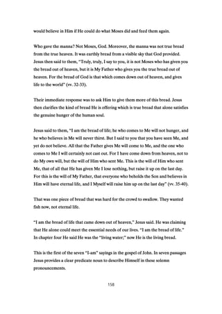 would believe in Him if He could do what Moses did and feed them again.would believe in Him if He could do what Moses did and feed them again.would believe in Him if He could do what Moses did and feed them again.would believe in Him if He could do what Moses did and feed them again.
Who gave the manna? Not Moses, God. Moreover, the manna was not true breadWho gave the manna? Not Moses, God. Moreover, the manna was not true breadWho gave the manna? Not Moses, God. Moreover, the manna was not true breadWho gave the manna? Not Moses, God. Moreover, the manna was not true bread
from the true heaven. It was earthly bread from a visible sky that God provided.from the true heaven. It was earthly bread from a visible sky that God provided.from the true heaven. It was earthly bread from a visible sky that God provided.from the true heaven. It was earthly bread from a visible sky that God provided.
Jesus then said to them,Jesus then said to them,Jesus then said to them,Jesus then said to them, ““““Truly, truly, I say to you, it is not Moses who has given youTruly, truly, I say to you, it is not Moses who has given youTruly, truly, I say to you, it is not Moses who has given youTruly, truly, I say to you, it is not Moses who has given you
the bread out of heaven, but it is My Father who gives you the true bread out ofthe bread out of heaven, but it is My Father who gives you the true bread out ofthe bread out of heaven, but it is My Father who gives you the true bread out ofthe bread out of heaven, but it is My Father who gives you the true bread out of
heaven. For the bread of God is that which comes down out of heaven, and givesheaven. For the bread of God is that which comes down out of heaven, and givesheaven. For the bread of God is that which comes down out of heaven, and givesheaven. For the bread of God is that which comes down out of heaven, and gives
life to the worldlife to the worldlife to the worldlife to the world”””” (vv.(vv.(vv.(vv. 32323232----33333333).).).).
Their immediate response was to ask Him to give them more of this bread. JesusTheir immediate response was to ask Him to give them more of this bread. JesusTheir immediate response was to ask Him to give them more of this bread. JesusTheir immediate response was to ask Him to give them more of this bread. Jesus
then clarifies the kind of bread He is offering which is true bread that alone satisfiesthen clarifies the kind of bread He is offering which is true bread that alone satisfiesthen clarifies the kind of bread He is offering which is true bread that alone satisfiesthen clarifies the kind of bread He is offering which is true bread that alone satisfies
the genuine hunger of the human soul.the genuine hunger of the human soul.the genuine hunger of the human soul.the genuine hunger of the human soul.
Jesus said to them,Jesus said to them,Jesus said to them,Jesus said to them, ““““I am the bread of life; he who comes to Me will not hunger, andI am the bread of life; he who comes to Me will not hunger, andI am the bread of life; he who comes to Me will not hunger, andI am the bread of life; he who comes to Me will not hunger, and
he who believes in Me will never thirst. But I said to you that you have seen Me, andhe who believes in Me will never thirst. But I said to you that you have seen Me, andhe who believes in Me will never thirst. But I said to you that you have seen Me, andhe who believes in Me will never thirst. But I said to you that you have seen Me, and
yet do not believe. All that the Father gives Me will come to Me, and the one whoyet do not believe. All that the Father gives Me will come to Me, and the one whoyet do not believe. All that the Father gives Me will come to Me, and the one whoyet do not believe. All that the Father gives Me will come to Me, and the one who
comes to Me I will certainly not cast out. For I have come down from heaven, not tocomes to Me I will certainly not cast out. For I have come down from heaven, not tocomes to Me I will certainly not cast out. For I have come down from heaven, not tocomes to Me I will certainly not cast out. For I have come down from heaven, not to
do My own will, but the will of Him who sent Me. This is the will of Him who sentdo My own will, but the will of Him who sent Me. This is the will of Him who sentdo My own will, but the will of Him who sent Me. This is the will of Him who sentdo My own will, but the will of Him who sent Me. This is the will of Him who sent
Me, that of all that He has given Me I lose nothing, but raise it up on the last day.Me, that of all that He has given Me I lose nothing, but raise it up on the last day.Me, that of all that He has given Me I lose nothing, but raise it up on the last day.Me, that of all that He has given Me I lose nothing, but raise it up on the last day.
For this is the will of My Father, that everyone who beholds the Son and believes inFor this is the will of My Father, that everyone who beholds the Son and believes inFor this is the will of My Father, that everyone who beholds the Son and believes inFor this is the will of My Father, that everyone who beholds the Son and believes in
Him will have eternal life, and I Myself will raise him up on the last dayHim will have eternal life, and I Myself will raise him up on the last dayHim will have eternal life, and I Myself will raise him up on the last dayHim will have eternal life, and I Myself will raise him up on the last day”””” (vv.(vv.(vv.(vv. 35353535----40404040).).).).
That was one piece of bread that was hard for the crowd to swallow. They wantedThat was one piece of bread that was hard for the crowd to swallow. They wantedThat was one piece of bread that was hard for the crowd to swallow. They wantedThat was one piece of bread that was hard for the crowd to swallow. They wanted
fish now, not eternal life.fish now, not eternal life.fish now, not eternal life.fish now, not eternal life.
““““I am the bread of life that came down out of heaven,I am the bread of life that came down out of heaven,I am the bread of life that came down out of heaven,I am the bread of life that came down out of heaven,”””” Jesus said. He was claimingJesus said. He was claimingJesus said. He was claimingJesus said. He was claiming
that He alone could meet the essential needs of our lives.that He alone could meet the essential needs of our lives.that He alone could meet the essential needs of our lives.that He alone could meet the essential needs of our lives. ““““I am the bread of life.I am the bread of life.I am the bread of life.I am the bread of life.””””
In chapter four He said He was theIn chapter four He said He was theIn chapter four He said He was theIn chapter four He said He was the ““““living water;living water;living water;living water;”””” now He is the living bread.now He is the living bread.now He is the living bread.now He is the living bread.
This is the first of the sevenThis is the first of the sevenThis is the first of the sevenThis is the first of the seven ““““IIII----amamamam”””” sayings in the gospel of John. In seven passagessayings in the gospel of John. In seven passagessayings in the gospel of John. In seven passagessayings in the gospel of John. In seven passages
Jesus provides a clear predicate noun to describe Himself in these solemnJesus provides a clear predicate noun to describe Himself in these solemnJesus provides a clear predicate noun to describe Himself in these solemnJesus provides a clear predicate noun to describe Himself in these solemn
pronouncements.pronouncements.pronouncements.pronouncements.
158
 