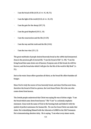 · I am the bread of life (· I am the bread of life (· I am the bread of life (· I am the bread of life (6:356:356:356:35; cf. vv.; cf. vv.; cf. vv.; cf. vv. 41414141,,,, 48484848,,,, 51515151))))
· I am the light of the world (· I am the light of the world (· I am the light of the world (· I am the light of the world (8:128:128:128:12; cf. vv.; cf. vv.; cf. vv.; cf. vv. 18181818,,,, 23232323))))
· I am the gate for the sheep (· I am the gate for the sheep (· I am the gate for the sheep (· I am the gate for the sheep (10:710:710:710:7,,,, 9999))))
· I am the good shepherd (· I am the good shepherd (· I am the good shepherd (· I am the good shepherd (10:1110:1110:1110:11,,,, 14141414))))
· I am the resurrection and the life (· I am the resurrection and the life (· I am the resurrection and the life (· I am the resurrection and the life (11:2511:2511:2511:25))))
· I am the way and the truth and the life (· I am the way and the truth and the life (· I am the way and the truth and the life (· I am the way and the truth and the life (14:614:614:614:6))))
· I am the true vine (· I am the true vine (· I am the true vine (· I am the true vine (15:115:115:115:1,,,, 5555))))
The great multitude of people desired heavenly bread as the rabbis had interpreted.The great multitude of people desired heavenly bread as the rabbis had interpreted.The great multitude of people desired heavenly bread as the rabbis had interpreted.The great multitude of people desired heavenly bread as the rabbis had interpreted.
Jesus is the precious gift of eternal life.Jesus is the precious gift of eternal life.Jesus is the precious gift of eternal life.Jesus is the precious gift of eternal life. ““““I am the bread of lifeI am the bread of lifeI am the bread of lifeI am the bread of life”””” (v.(v.(v.(v. 48484848).).).). ““““I am theI am theI am theI am the
living bread that came down out of heaven; if anyone eats of this bread, he will liveliving bread that came down out of heaven; if anyone eats of this bread, he will liveliving bread that came down out of heaven; if anyone eats of this bread, he will liveliving bread that came down out of heaven; if anyone eats of this bread, he will live
forever; and the bread also which I will give for the life of the world is My fleshforever; and the bread also which I will give for the life of the world is My fleshforever; and the bread also which I will give for the life of the world is My fleshforever; and the bread also which I will give for the life of the world is My flesh”””” (v.(v.(v.(v.
51515151).).).).
Just as the water Jesus offers quenches all thirst, so the bread He offers banishes allJust as the water Jesus offers quenches all thirst, so the bread He offers banishes allJust as the water Jesus offers quenches all thirst, so the bread He offers banishes allJust as the water Jesus offers quenches all thirst, so the bread He offers banishes all
hunger.hunger.hunger.hunger.
Since God is truly the source of true heavenly bread, and since God has sent Jesus,Since God is truly the source of true heavenly bread, and since God has sent Jesus,Since God is truly the source of true heavenly bread, and since God has sent Jesus,Since God is truly the source of true heavenly bread, and since God has sent Jesus,
therefore the bread of God is a person, the Lord Jesus Christ. He is the one whotherefore the bread of God is a person, the Lord Jesus Christ. He is the one whotherefore the bread of God is a person, the Lord Jesus Christ. He is the one whotherefore the bread of God is a person, the Lord Jesus Christ. He is the one who
comes down from heaven.comes down from heaven.comes down from heaven.comes down from heaven.
The Jewish people understood that Christ was saying He was of divine origin.The Jewish people understood that Christ was saying He was of divine origin.The Jewish people understood that Christ was saying He was of divine origin.The Jewish people understood that Christ was saying He was of divine origin. ““““I amI amI amI am
the bread which came down from heaven.the bread which came down from heaven.the bread which came down from heaven.the bread which came down from heaven.”””” HisHisHisHis ““““I amI amI amI am”””” is a solemnly emphaticis a solemnly emphaticis a solemnly emphaticis a solemnly emphatic
statement. Jesus took the name of God at the burning bush and linked it with thestatement. Jesus took the name of God at the burning bush and linked it with thestatement. Jesus took the name of God at the burning bush and linked it with thestatement. Jesus took the name of God at the burning bush and linked it with the
symbol of perfect sustenance for human life. No one but Jesus Christ can make thatsymbol of perfect sustenance for human life. No one but Jesus Christ can make thatsymbol of perfect sustenance for human life. No one but Jesus Christ can make thatsymbol of perfect sustenance for human life. No one but Jesus Christ can make that
claim. He is identifying Himself with the Jehovah or LORD in the Old Testament.claim. He is identifying Himself with the Jehovah or LORD in the Old Testament.claim. He is identifying Himself with the Jehovah or LORD in the Old Testament.claim. He is identifying Himself with the Jehovah or LORD in the Old Testament.
He is demonstrating absolute deity. He is saying,He is demonstrating absolute deity. He is saying,He is demonstrating absolute deity. He is saying,He is demonstrating absolute deity. He is saying, ““““I am what every sinner needs,I am what every sinner needs,I am what every sinner needs,I am what every sinner needs,
159
 