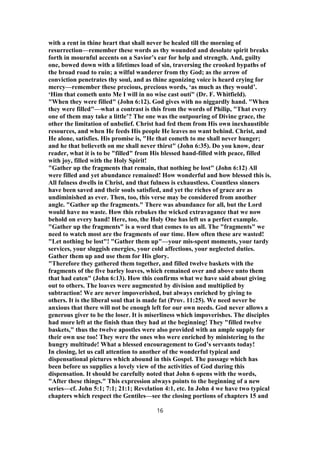 with a rent in thine heart that shall never be healed till the morning of
resurrection—remember these words as thy wounded and desolate spirit breaks
forth in mournful accents on a Savior’s ear for help and strength. And, guilty
one, bowed down with a lifetimes load of sin, traversing the crooked bypaths of
the broad road to ruin; a wilful wanderer from thy God; as the arrow of
conviction penetrates thy soul, and as thine agonizing voice is heard crying for
mercy—remember these precious, precious words, ‘as much as they would’.
‘Him that cometh unto Me I will in no wise cast outí" (Dr. F. Whitfield).
"When they were filled" (John 6:12). God gives with no niggardly hand. "When
they were filled"—what a contrast is this from the words of Philip, "That every
one of them may take a little’? The one was the outpouring of Divine grace, the
other the limitation of unbelief. Christ had fed them from His own inexhaustible
resources, and when He feeds His people He leaves no want behind. Christ, and
He alone, satisfies. His promise is, "He that cometh to me shall never hunger;
and he that believeth on me shall never thirst" (John 6:35). Do you know, dear
reader, what it is to be "filled" from His blessed hand-filled with peace, filled
with joy, filled with the Holy Spirit!
"Gather up the fragments that remain, that nothing be lost" (John 6:12) All
were filled and yet abundance remained! How wonderful and how blessed this is.
All fulness dwells in Christ, and that fulness is exhaustless. Countless sinners
have been saved and their souls satisfied, and yet the riches of grace are as
undiminished as ever. Then, too, this verse may be considered from another
angle. "Gather up the fragments." There was abundance for all, but the Lord
would have no waste. How this rebukes the wicked extravagance that we now
behold on every hand! Here, too, the Holy One has left us a perfect example.
"Gather up the fragments" is a word that comes to us all. The "fragments" we
need to watch most are the fragments of our time. How often these are wasted!
"Let nothing be lost"! "Gather them up"—your mis-spent moments, your tardy
services, your sluggish energies, your cold affections, your neglected duties.
Gather them up and use them for His glory.
"Therefore they gathered them together, and filled twelve baskets with the
fragments of the five barley loaves, which remained over and above unto them
that had eaten" (John 6:13). How this confirms what we have said about giving
out to others. The loaves were augmented by division and multiplied by
subtraction! We are never impoverished, but always enriched by giving to
others. It is the liberal soul that is made fat (Prov. 11:25). We need never be
anxious that there will not be enough left for our own needs. God never allows a
generous giver to be the loser. It is miserliness which impoverishes. The disciples
had more left at the finish than they had at the beginning! They "filled twelve
baskets," thus the twelve apostles were also provided with an ample supply for
their own use too! They were the ones who were enriched by ministering to the
hungry multitude! What a blessed encouragement to God’s servants today!
In closing, let us call attention to another of the wonderful typical and
dispensational pictures which abound in this Gospel. The passage which has
been before us supplies a lovely view of the activities of God during this
dispensation. It should be carefully noted that John 6 opens with the words,
"After these things." This expression always points to the beginning of a new
series—cf. John 5:1; 7:1; 21:1; Revelation 4:1, etc. In John 4 we have two typical
chapters which respect the Gentiles—see the closing portions of chapters 15 and
16
 