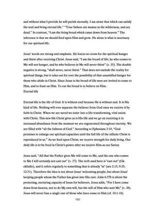 and without what I provide he will perish eternally. I am alone that which can satisfyand without what I provide he will perish eternally. I am alone that which can satisfyand without what I provide he will perish eternally. I am alone that which can satisfyand without what I provide he will perish eternally. I am alone that which can satisfy
the soul and bring eternal life.the soul and bring eternal life.the soul and bring eternal life.the soul and bring eternal life.” “” “” “” “Your fathers ate manna in the wilderness, and areYour fathers ate manna in the wilderness, and areYour fathers ate manna in the wilderness, and areYour fathers ate manna in the wilderness, and are
dead.dead.dead.dead.”””” In contrast,In contrast,In contrast,In contrast, ““““I am the living bread which came down from heaven.I am the living bread which came down from heaven.I am the living bread which came down from heaven.I am the living bread which came down from heaven.”””” TheTheTheThe
inference is that we should feed upon Him and grow. He alone is what is necessaryinference is that we should feed upon Him and grow. He alone is what is necessaryinference is that we should feed upon Him and grow. He alone is what is necessaryinference is that we should feed upon Him and grow. He alone is what is necessary
for our spiritual life.for our spiritual life.for our spiritual life.for our spiritual life.
JesusJesusJesusJesus’’’’ words are strong and emphatic. He leaves no room for the spiritual hungerwords are strong and emphatic. He leaves no room for the spiritual hungerwords are strong and emphatic. He leaves no room for the spiritual hungerwords are strong and emphatic. He leaves no room for the spiritual hunger
and thirst after receiving Christ. Jesus said,and thirst after receiving Christ. Jesus said,and thirst after receiving Christ. Jesus said,and thirst after receiving Christ. Jesus said, ““““I am the bread of life; he who comes toI am the bread of life; he who comes toI am the bread of life; he who comes toI am the bread of life; he who comes to
Me will not hunger, and he who believes in Me will never thirstMe will not hunger, and he who believes in Me will never thirstMe will not hunger, and he who believes in Me will never thirstMe will not hunger, and he who believes in Me will never thirst”””” (v.(v.(v.(v. 35353535). The double). The double). The double). The double
negative is strong,negative is strong,negative is strong,negative is strong, ““““shall never, never thirst.shall never, never thirst.shall never, never thirst.shall never, never thirst.”””” That does not exclude the reality forThat does not exclude the reality forThat does not exclude the reality forThat does not exclude the reality for
spiritual things, but it rules out for ever the possibility of that unsatisfied hunger forspiritual things, but it rules out for ever the possibility of that unsatisfied hunger forspiritual things, but it rules out for ever the possibility of that unsatisfied hunger forspiritual things, but it rules out for ever the possibility of that unsatisfied hunger for
those who abide in Christ. Since Jesus is the bread of life men are invited to come tothose who abide in Christ. Since Jesus is the bread of life men are invited to come tothose who abide in Christ. Since Jesus is the bread of life men are invited to come tothose who abide in Christ. Since Jesus is the bread of life men are invited to come to
Him, and to feast on Him. To eat the bread is to believe on Him.Him, and to feast on Him. To eat the bread is to believe on Him.Him, and to feast on Him. To eat the bread is to believe on Him.Him, and to feast on Him. To eat the bread is to believe on Him.
Eternal lifeEternal lifeEternal lifeEternal life
Eternal life is the life of God. It is without end because He is without end. It is HisEternal life is the life of God. It is without end because He is without end. It is HisEternal life is the life of God. It is without end because He is without end. It is HisEternal life is the life of God. It is without end because He is without end. It is His
kind of life. Nothing will ever separate the believer from God once we receive it bykind of life. Nothing will ever separate the believer from God once we receive it bykind of life. Nothing will ever separate the believer from God once we receive it bykind of life. Nothing will ever separate the believer from God once we receive it by
faith in Christ. When we are saved we enter into a lifefaith in Christ. When we are saved we enter into a lifefaith in Christ. When we are saved we enter into a lifefaith in Christ. When we are saved we enter into a life----transforming, vital uniontransforming, vital uniontransforming, vital uniontransforming, vital union
with Christ. This new life Christ gives us is His life and we go on receiving it inwith Christ. This new life Christ gives us is His life and we go on receiving it inwith Christ. This new life Christ gives us is His life and we go on receiving it inwith Christ. This new life Christ gives us is His life and we go on receiving it in
increased abundance from the moment we are regenerated throughout eternity. Weincreased abundance from the moment we are regenerated throughout eternity. Weincreased abundance from the moment we are regenerated throughout eternity. Weincreased abundance from the moment we are regenerated throughout eternity. We
are filled withare filled withare filled withare filled with ““““all the fullness of God.all the fullness of God.all the fullness of God.all the fullness of God.”””” According to EphesiansAccording to EphesiansAccording to EphesiansAccording to Ephesians 3:193:193:193:19,,,, ““““GodGodGodGod
promises to enlarge our spiritual capacities until the full life of the infinite Christ ispromises to enlarge our spiritual capacities until the full life of the infinite Christ ispromises to enlarge our spiritual capacities until the full life of the infinite Christ ispromises to enlarge our spiritual capacities until the full life of the infinite Christ is
reproduced in us.reproduced in us.reproduced in us.reproduced in us.”””” As we feed upon Christ, we receive strength for daily living. OurAs we feed upon Christ, we receive strength for daily living. OurAs we feed upon Christ, we receive strength for daily living. OurAs we feed upon Christ, we receive strength for daily living. Our
daily life is to be lived in Christdaily life is to be lived in Christdaily life is to be lived in Christdaily life is to be lived in Christ’’’’s power after we receive Him as our Savior.s power after we receive Him as our Savior.s power after we receive Him as our Savior.s power after we receive Him as our Savior.
Jesus said,Jesus said,Jesus said,Jesus said, ““““All that the Father gives Me will come to Me, and the one who comesAll that the Father gives Me will come to Me, and the one who comesAll that the Father gives Me will come to Me, and the one who comesAll that the Father gives Me will come to Me, and the one who comes
to Me I will certainly not cast outto Me I will certainly not cast outto Me I will certainly not cast outto Me I will certainly not cast out”””” (v.(v.(v.(v. 37373737). The verb used here is "cast out" (Gk.). The verb used here is "cast out" (Gk.). The verb used here is "cast out" (Gk.). The verb used here is "cast out" (Gk.
ekballo), and it refers regularly to something that is already "in" (seeekballo), and it refers regularly to something that is already "in" (seeekballo), and it refers regularly to something that is already "in" (seeekballo), and it refers regularly to something that is already "in" (see 2:152:152:152:15;;;; 9:359:359:359:35;;;;
12:3112:3112:3112:31). Therefore the idea is not about Jesus). Therefore the idea is not about Jesus). Therefore the idea is not about Jesus). Therefore the idea is not about Jesus’’’’ welcoming people, but about Jesuswelcoming people, but about Jesuswelcoming people, but about Jesuswelcoming people, but about Jesus’’’’
keeping people whom the Father has given into His care. Johnkeeping people whom the Father has given into His care. Johnkeeping people whom the Father has given into His care. Johnkeeping people whom the Father has given into His care. John 6:376:376:376:37b is about theb is about theb is about theb is about the
protecting, nurturing capacity of Jesus for believers. Jesus adds,protecting, nurturing capacity of Jesus for believers. Jesus adds,protecting, nurturing capacity of Jesus for believers. Jesus adds,protecting, nurturing capacity of Jesus for believers. Jesus adds, ““““For I have comeFor I have comeFor I have comeFor I have come
down from heaven, not to do My own will, but the will of Him who sent Medown from heaven, not to do My own will, but the will of Him who sent Medown from heaven, not to do My own will, but the will of Him who sent Medown from heaven, not to do My own will, but the will of Him who sent Me”””” (v.(v.(v.(v. 38383838).).).).
Jesus will never lose a single one of those who have come to Him (cf.Jesus will never lose a single one of those who have come to Him (cf.Jesus will never lose a single one of those who have come to Him (cf.Jesus will never lose a single one of those who have come to Him (cf. 10:110:110:110:1----18181818).).).).
160
 