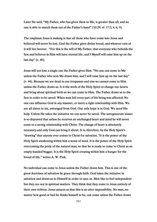Later He said,Later He said,Later He said,Later He said, ““““My Father, who has given them to Me, is greater than all; and noMy Father, who has given them to Me, is greater than all; and noMy Father, who has given them to Me, is greater than all; and noMy Father, who has given them to Me, is greater than all; and no
one is able to snatch them out of the Fatherone is able to snatch them out of the Fatherone is able to snatch them out of the Fatherone is able to snatch them out of the Father’’’’s hands hands hands hand”””” ((((10:2910:2910:2910:29; cf.; cf.; cf.; cf. 17:217:217:217:2,,,, 4444,,,, 6666,,,, 9999).).).).
The emphasis Jesus is making is that all those who have come into Jesus andThe emphasis Jesus is making is that all those who have come into Jesus andThe emphasis Jesus is making is that all those who have come into Jesus andThe emphasis Jesus is making is that all those who have come into Jesus and
believed will never be lost. God the Father gives divine bread, and whoever eats ofbelieved will never be lost. God the Father gives divine bread, and whoever eats ofbelieved will never be lost. God the Father gives divine bread, and whoever eats ofbelieved will never be lost. God the Father gives divine bread, and whoever eats of
it will live forever.it will live forever.it will live forever.it will live forever. ““““For this is the will of My Father, that everyone who beholds theFor this is the will of My Father, that everyone who beholds theFor this is the will of My Father, that everyone who beholds theFor this is the will of My Father, that everyone who beholds the
Son and believes in Him will have eternal life, and I Myself will raise him up on theSon and believes in Him will have eternal life, and I Myself will raise him up on theSon and believes in Him will have eternal life, and I Myself will raise him up on theSon and believes in Him will have eternal life, and I Myself will raise him up on the
last daylast daylast daylast day”””” (v.(v.(v.(v. 40404040).).).).
Jesus will not lose a single one the Father gives Him.Jesus will not lose a single one the Father gives Him.Jesus will not lose a single one the Father gives Him.Jesus will not lose a single one the Father gives Him. ““““No one can come to MeNo one can come to MeNo one can come to MeNo one can come to Me
unless the Father who sent Me draws him; and I will raise him up on the last dayunless the Father who sent Me draws him; and I will raise him up on the last dayunless the Father who sent Me draws him; and I will raise him up on the last dayunless the Father who sent Me draws him; and I will raise him up on the last day””””
(v.(v.(v.(v. 44444444). Because we are dead in our trespasses and sins we cannot come to Him). Because we are dead in our trespasses and sins we cannot come to Him). Because we are dead in our trespasses and sins we cannot come to Him). Because we are dead in our trespasses and sins we cannot come to Him
unless the Father draws us. It is the work of the Holy Spirit to change our heartsunless the Father draws us. It is the work of the Holy Spirit to change our heartsunless the Father draws us. It is the work of the Holy Spirit to change our heartsunless the Father draws us. It is the work of the Holy Spirit to change our hearts
and bring about spiritual birth so we can come to Him. The Father draws us to theand bring about spiritual birth so we can come to Him. The Father draws us to theand bring about spiritual birth so we can come to Him. The Father draws us to theand bring about spiritual birth so we can come to Him. The Father draws us to the
Son in order to be saved. When man fell every part of his being was affected. NoSon in order to be saved. When man fell every part of his being was affected. NoSon in order to be saved. When man fell every part of his being was affected. NoSon in order to be saved. When man fell every part of his being was affected. No
one can influence God in any manner, or merit a right relationship with Him. Weone can influence God in any manner, or merit a right relationship with Him. Weone can influence God in any manner, or merit a right relationship with Him. Weone can influence God in any manner, or merit a right relationship with Him. We
are all slaves to sin, estranged from God. Our only hope is in God. We need Hisare all slaves to sin, estranged from God. Our only hope is in God. We need Hisare all slaves to sin, estranged from God. Our only hope is in God. We need Hisare all slaves to sin, estranged from God. Our only hope is in God. We need His
help. Unless He takes the initiative we can never be saved. The unregenerate sinnerhelp. Unless He takes the initiative we can never be saved. The unregenerate sinnerhelp. Unless He takes the initiative we can never be saved. The unregenerate sinnerhelp. Unless He takes the initiative we can never be saved. The unregenerate sinner
is so depraved that unless he receives an unchanged heart and mind he will neveris so depraved that unless he receives an unchanged heart and mind he will neveris so depraved that unless he receives an unchanged heart and mind he will neveris so depraved that unless he receives an unchanged heart and mind he will never
come to a saving relationship with Christ. The change of heart is absolutelycome to a saving relationship with Christ. The change of heart is absolutelycome to a saving relationship with Christ. The change of heart is absolutelycome to a saving relationship with Christ. The change of heart is absolutely
necessary and only God can bring it about. It is, therefore, by the Holy Spirit'snecessary and only God can bring it about. It is, therefore, by the Holy Spirit'snecessary and only God can bring it about. It is, therefore, by the Holy Spirit'snecessary and only God can bring it about. It is, therefore, by the Holy Spirit's
"drawing" that anyone ever comes to Christ for salvation. "It is the power of the"drawing" that anyone ever comes to Christ for salvation. "It is the power of the"drawing" that anyone ever comes to Christ for salvation. "It is the power of the"drawing" that anyone ever comes to Christ for salvation. "It is the power of the
Holy Spirit awakening within him a sense of need. It is the power of the Holy SpiritHoly Spirit awakening within him a sense of need. It is the power of the Holy SpiritHoly Spirit awakening within him a sense of need. It is the power of the Holy SpiritHoly Spirit awakening within him a sense of need. It is the power of the Holy Spirit
overcoming the pride of the natural man, so that he is ready to come to Christ as anovercoming the pride of the natural man, so that he is ready to come to Christ as anovercoming the pride of the natural man, so that he is ready to come to Christ as anovercoming the pride of the natural man, so that he is ready to come to Christ as an
emptyemptyemptyempty----handed beggar. It is the Holy Spirit creating within him a hunger for thehanded beggar. It is the Holy Spirit creating within him a hunger for thehanded beggar. It is the Holy Spirit creating within him a hunger for thehanded beggar. It is the Holy Spirit creating within him a hunger for the
bread of life,bread of life,bread of life,bread of life,”””” writes A. W. Pink.writes A. W. Pink.writes A. W. Pink.writes A. W. Pink.
No individual can come to Jesus unless the Father draws him. This is one of theNo individual can come to Jesus unless the Father draws him. This is one of theNo individual can come to Jesus unless the Father draws him. This is one of theNo individual can come to Jesus unless the Father draws him. This is one of the
great doctrines of salvation by grace through faith. God takes the initiative ingreat doctrines of salvation by grace through faith. God takes the initiative ingreat doctrines of salvation by grace through faith. God takes the initiative ingreat doctrines of salvation by grace through faith. God takes the initiative in
salvation and draws us to Himself in order to save us. Men like to feel independentsalvation and draws us to Himself in order to save us. Men like to feel independentsalvation and draws us to Himself in order to save us. Men like to feel independentsalvation and draws us to Himself in order to save us. Men like to feel independent
but they are not in spiritual matters. They think that they come to Jesus entirely ofbut they are not in spiritual matters. They think that they come to Jesus entirely ofbut they are not in spiritual matters. They think that they come to Jesus entirely ofbut they are not in spiritual matters. They think that they come to Jesus entirely of
their own volition. Jesus assures us that this is an utter impossibility. No man, notheir own volition. Jesus assures us that this is an utter impossibility. No man, notheir own volition. Jesus assures us that this is an utter impossibility. No man, notheir own volition. Jesus assures us that this is an utter impossibility. No man, no
matter how good or bad he thinks himself to be, can come unless the Father drawsmatter how good or bad he thinks himself to be, can come unless the Father drawsmatter how good or bad he thinks himself to be, can come unless the Father drawsmatter how good or bad he thinks himself to be, can come unless the Father draws
161
 