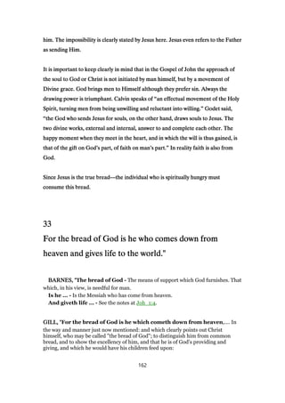 him. The impossibility is clearly stated by Jesus here. Jesus even refers to the Fatherhim. The impossibility is clearly stated by Jesus here. Jesus even refers to the Fatherhim. The impossibility is clearly stated by Jesus here. Jesus even refers to the Fatherhim. The impossibility is clearly stated by Jesus here. Jesus even refers to the Father
as sending Him.as sending Him.as sending Him.as sending Him.
It is important to keep clearly in mind that in the Gospel of John the approach ofIt is important to keep clearly in mind that in the Gospel of John the approach ofIt is important to keep clearly in mind that in the Gospel of John the approach ofIt is important to keep clearly in mind that in the Gospel of John the approach of
the soul to God or Christ is not initiated by man himself, but by a movement ofthe soul to God or Christ is not initiated by man himself, but by a movement ofthe soul to God or Christ is not initiated by man himself, but by a movement ofthe soul to God or Christ is not initiated by man himself, but by a movement of
Divine grace. God brings men to Himself although they prefer sin. Always theDivine grace. God brings men to Himself although they prefer sin. Always theDivine grace. God brings men to Himself although they prefer sin. Always theDivine grace. God brings men to Himself although they prefer sin. Always the
drawing power is triumphant. Calvin speaks ofdrawing power is triumphant. Calvin speaks ofdrawing power is triumphant. Calvin speaks ofdrawing power is triumphant. Calvin speaks of ““““an effectual movement of the Holyan effectual movement of the Holyan effectual movement of the Holyan effectual movement of the Holy
Spirit, turning men from being unwilling and reluctant into willing.Spirit, turning men from being unwilling and reluctant into willing.Spirit, turning men from being unwilling and reluctant into willing.Spirit, turning men from being unwilling and reluctant into willing.”””” Godet said,Godet said,Godet said,Godet said,
““““the God who sends Jesus for souls, on the other hand, draws souls to Jesus. Thethe God who sends Jesus for souls, on the other hand, draws souls to Jesus. Thethe God who sends Jesus for souls, on the other hand, draws souls to Jesus. Thethe God who sends Jesus for souls, on the other hand, draws souls to Jesus. The
two divine works, external and internal, answer to and complete each other. Thetwo divine works, external and internal, answer to and complete each other. Thetwo divine works, external and internal, answer to and complete each other. Thetwo divine works, external and internal, answer to and complete each other. The
happy moment when they meet in the heart, and in which the will is thus gained, ishappy moment when they meet in the heart, and in which the will is thus gained, ishappy moment when they meet in the heart, and in which the will is thus gained, ishappy moment when they meet in the heart, and in which the will is thus gained, is
that of the gift on Godthat of the gift on Godthat of the gift on Godthat of the gift on God’’’’s part, of faith on mans part, of faith on mans part, of faith on mans part, of faith on man’’’’s part.s part.s part.s part.”””” In reality faith is also fromIn reality faith is also fromIn reality faith is also fromIn reality faith is also from
God.God.God.God.
Since Jesus is the true breadSince Jesus is the true breadSince Jesus is the true breadSince Jesus is the true bread————the individual who is spiritually hungry mustthe individual who is spiritually hungry mustthe individual who is spiritually hungry mustthe individual who is spiritually hungry must
consume this bread.consume this bread.consume this bread.consume this bread.
33333333
For the bread of God is he who comes down fromFor the bread of God is he who comes down fromFor the bread of God is he who comes down fromFor the bread of God is he who comes down from
heaven and gives life to the world."heaven and gives life to the world."heaven and gives life to the world."heaven and gives life to the world."
BARNES, "BARNES, "BARNES, "BARNES, "The bread of God - The means of support which God furnishes. That
which, in his view, is needful for man.
Is he ... - Is the Messiah who has come from heaven.
And giveth life ... - See the notes at Joh_1:4.
GILL, "GILL, "GILL, "GILL, "For the bread of God is he which cometh down from heaven,.... In
the way and manner just now mentioned: and which clearly points out Christ
himself, who may be called "the bread of God"; to distinguish him from common
bread, and to show the excellency of him, and that he is of God's providing and
giving, and which he would have his children feed upon:
162
 