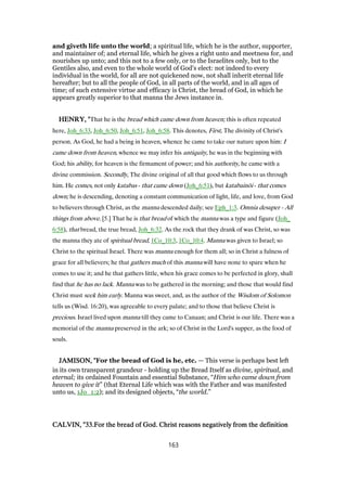 and giveth life unto the world; a spiritual life, which he is the author, supporter,
and maintainer of; and eternal life, which he gives a right unto and meetness for, and
nourishes up unto; and this not to a few only, or to the Israelites only, but to the
Gentiles also, and even to the whole world of God's elect: not indeed to every
individual in the world, for all are not quickened now, not shall inherit eternal life
hereafter; but to all the people of God, in all parts of the world, and in all ages of
time; of such extensive virtue and efficacy is Christ, the bread of God, in which he
appears greatly superior to that manna the Jews instance in.
HENRY, "HENRY, "HENRY, "HENRY, "That he is the bread which came down from heaven; this is often repeated
here, Joh_6:33, Joh_6:50, Joh_6:51, Joh_6:58. This denotes, First, The divinity of Christ's
person. As God, he had a being in heaven, whence he came to take our nature upon him: I
came down from heaven, whence we may infer his antiquity, he was in the beginning with
God; his ability, for heaven is the firmament of power; and his authority, he came with a
divine commission. Secondly, The divine original of all that good which flows to us through
him. He comes, not only katabas - that came down (Joh_6:51), but katabainōi - that comes
down; he is descending, denoting a constant communication of light, life, and love, from God
to believers through Christ, as the manna descended daily; see Eph_1:3. Omnia desuper - All
things from above. [5.] That he is that bread of which the manna was a type and figure (Joh_
6:58), that bread, the true bread, Joh_6:32. As the rock that they drank of was Christ, so was
the manna they ate of spiritual bread, 1Co_10:3, 1Co_10:4. Manna was given to Israel; so
Christ to the spiritual Israel. There was manna enough for them all; so in Christ a fulness of
grace for all believers; he that gathers much of this manna will have none to spare when he
comes to use it; and he that gathers little, when his grace comes to be perfected in glory, shall
find that he has no lack. Manna was to be gathered in the morning; and those that would find
Christ must seek him early. Manna was sweet, and, as the author of the Wisdom of Solomon
tells us (Wisd. 16:20), was agreeable to every palate; and to those that believe Christ is
precious. Israel lived upon manna till they came to Canaan; and Christ is our life. There was a
memorial of the manna preserved in the ark; so of Christ in the Lord's supper, as the food of
souls.
JAMISON, "JAMISON, "JAMISON, "JAMISON, "For the bread of God is he, etc. — This verse is perhaps best left
in its own transparent grandeur - holding up the Bread Itself as divine, spiritual, and
eternal; its ordained Fountain and essential Substance, “Him who came down from
heaven to give it” (that Eternal Life which was with the Father and was manifested
unto us, 1Jo_1:2); and its designed objects, “the world.”
CALVIN, "CALVIN, "CALVIN, "CALVIN, "33333333.For the bread of God. Christ reasons negatively from the definition.For the bread of God. Christ reasons negatively from the definition.For the bread of God. Christ reasons negatively from the definition.For the bread of God. Christ reasons negatively from the definition
163
 