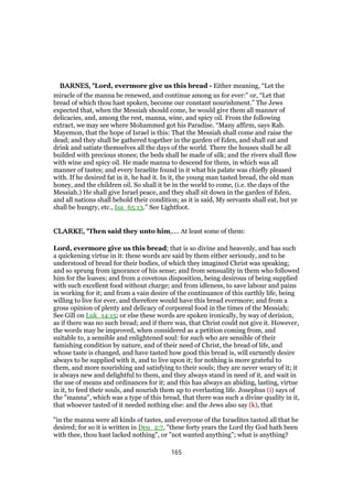 BARNES, "BARNES, "BARNES, "BARNES, "Lord, evermore give us this bread - Either meaning, “Let the
miracle of the manna be renewed, and continue among us for ever:” or, “Let that
bread of which thou hast spoken, become our constant nourishment.” The Jews
expected that, when the Messiah should come, he would give them all manner of
delicacies, and, among the rest, manna, wine, and spicy oil. From the following
extract, we may see where Mohammed got his Paradise. “Many affirm, says Rab.
Mayemon, that the hope of Israel is this: That the Messiah shall come and raise the
dead; and they shall be gathered together in the garden of Eden, and shall eat and
drink and satiate themselves all the days of the world. There the houses shall be all
builded with precious stones; the beds shall be made of silk; and the rivers shall flow
with wine and spicy oil. He made manna to descend for them, in which was all
manner of tastes; and every Israelite found in it what his palate was chiefly pleased
with. If he desired fat in it, he had it. In it, the young man tasted bread, the old man
honey, and the children oil. So shall it be in the world to come, (i.e. the days of the
Messiah.) He shall give Israel peace, and they shall sit down in the garden of Eden,
and all nations shall behold their condition; as it is said, My servants shall eat, but ye
shall be hungry, etc., Isa_65:13.” See Lightfoot.
CLARKE, "CLARKE, "CLARKE, "CLARKE, "Then said they unto him,.... At least some of them:
Lord, evermore give us this bread; that is so divine and heavenly, and has such
a quickening virtue in it: these words are said by them either seriously, and to be
understood of bread for their bodies, of which they imagined Christ was speaking;
and so sprung from ignorance of his sense; and from sensuality in them who followed
him for the loaves; and from a covetous disposition, being desirous of being supplied
with such excellent food without charge; and from idleness, to save labour and pains
in working for it; and from a vain desire of the continuance of this earthly life, being
willing to live for ever, and therefore would have this bread evermore; and from a
gross opinion of plenty and delicacy of corporeal food in the times of the Messiah;
See Gill on Luk_14:15; or else these words are spoken ironically, by way of derision,
as if there was no such bread; and if there was, that Christ could not give it. However,
the words may be improved, when considered as a petition coming from, and
suitable to, a sensible and enlightened soul: for such who are sensible of their
famishing condition by nature, and of their need of Christ, the bread of life, and
whose taste is changed, and have tasted how good this bread is, will earnestly desire
always to be supplied with it, and to live upon it; for nothing is more grateful to
them, and more nourishing and satisfying to their souls; they are never weary of it; it
is always new and delightful to them, and they always stand in need of it, and wait in
the use of means and ordinances for it; and this has always an abiding, lasting, virtue
in it, to feed their souls, and nourish them up to everlasting life. Josephus (i) says of
the "manna", which was a type of this bread, that there was such a divine quality in it,
that whoever tasted of it needed nothing else: and the Jews also say (k), that
"in the manna were all kinds of tastes, and everyone of the Israelites tasted all that he
desired; for so it is written in Deu_2:7, "these forty years the Lord thy God hath been
with thee, thou hast lacked nothing", or "not wanted anything"; what is anything?
165
 